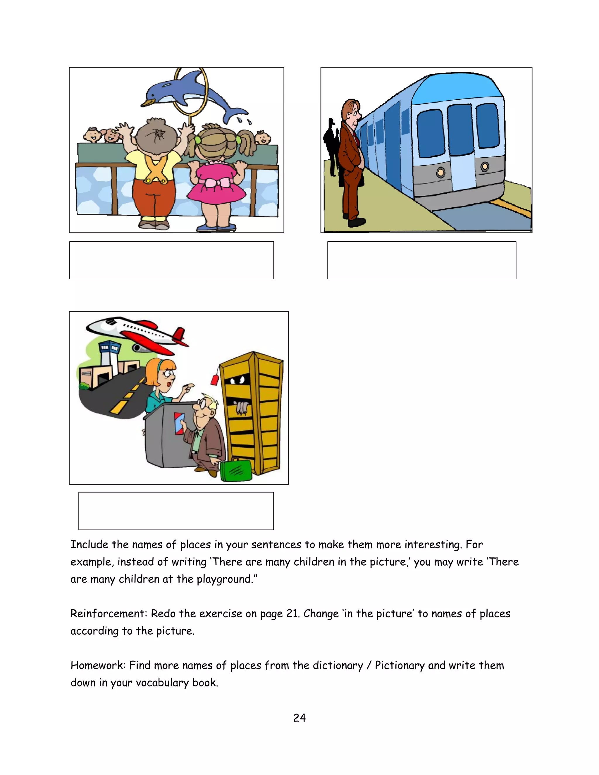 Include the names of places in your sentences to make them more interesting. For
example, instead of writing ‘There are many children in the picture,’ you may write ‘There
are many children at the playground.”


Reinforcement: Redo the exercise on page 21. Change ‘in the picture’ to names of places
according to the picture.


Homework: Find more names of places from the dictionary / Pictionary and write them
down in your vocabulary book.


                                            24
 