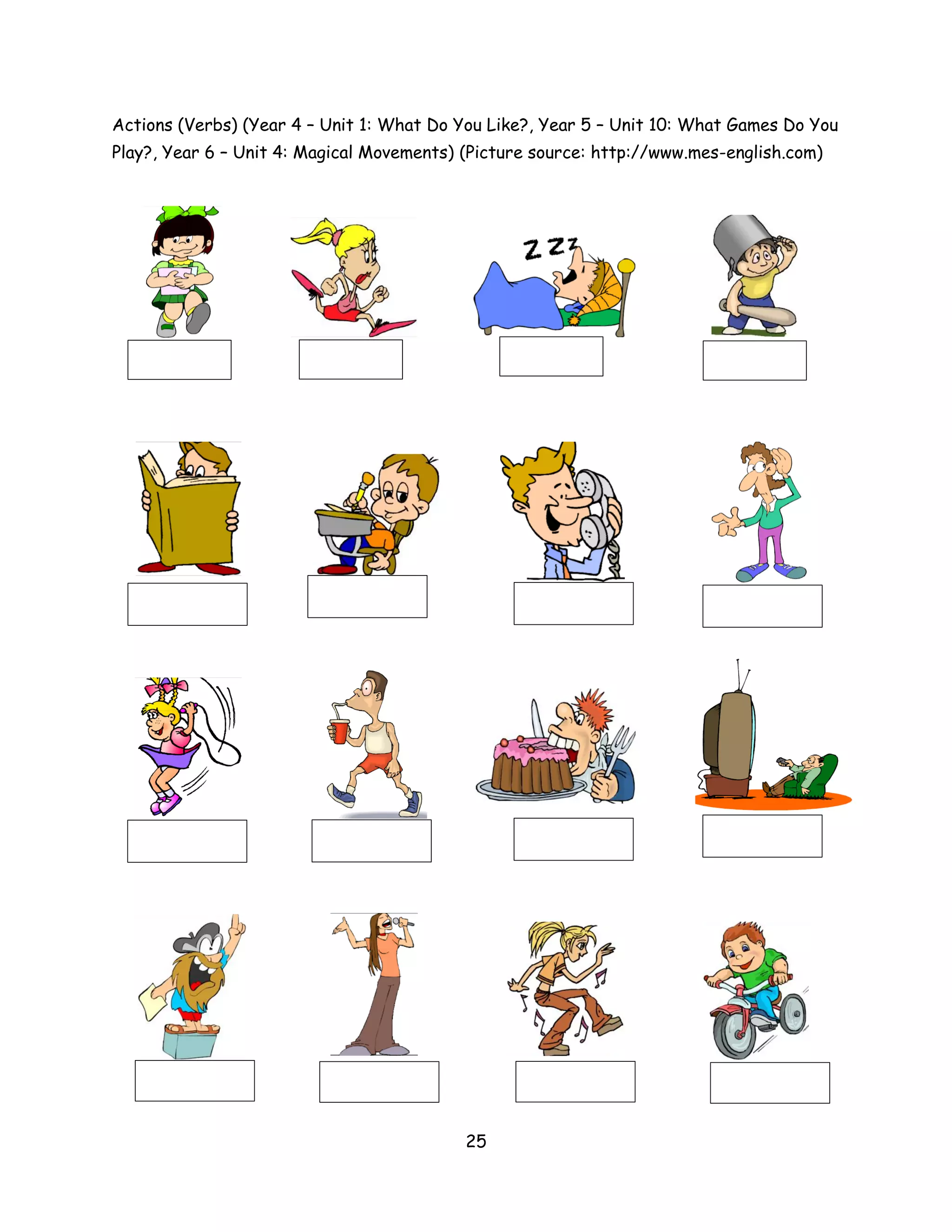 Actions (Verbs) (Year 4 – Unit 1: What Do You Like?, Year 5 – Unit 10: What Games Do You
Play?, Year 6 – Unit 4: Magical Movements) (Picture source: http://www.mes-english.com)




                                           25
 