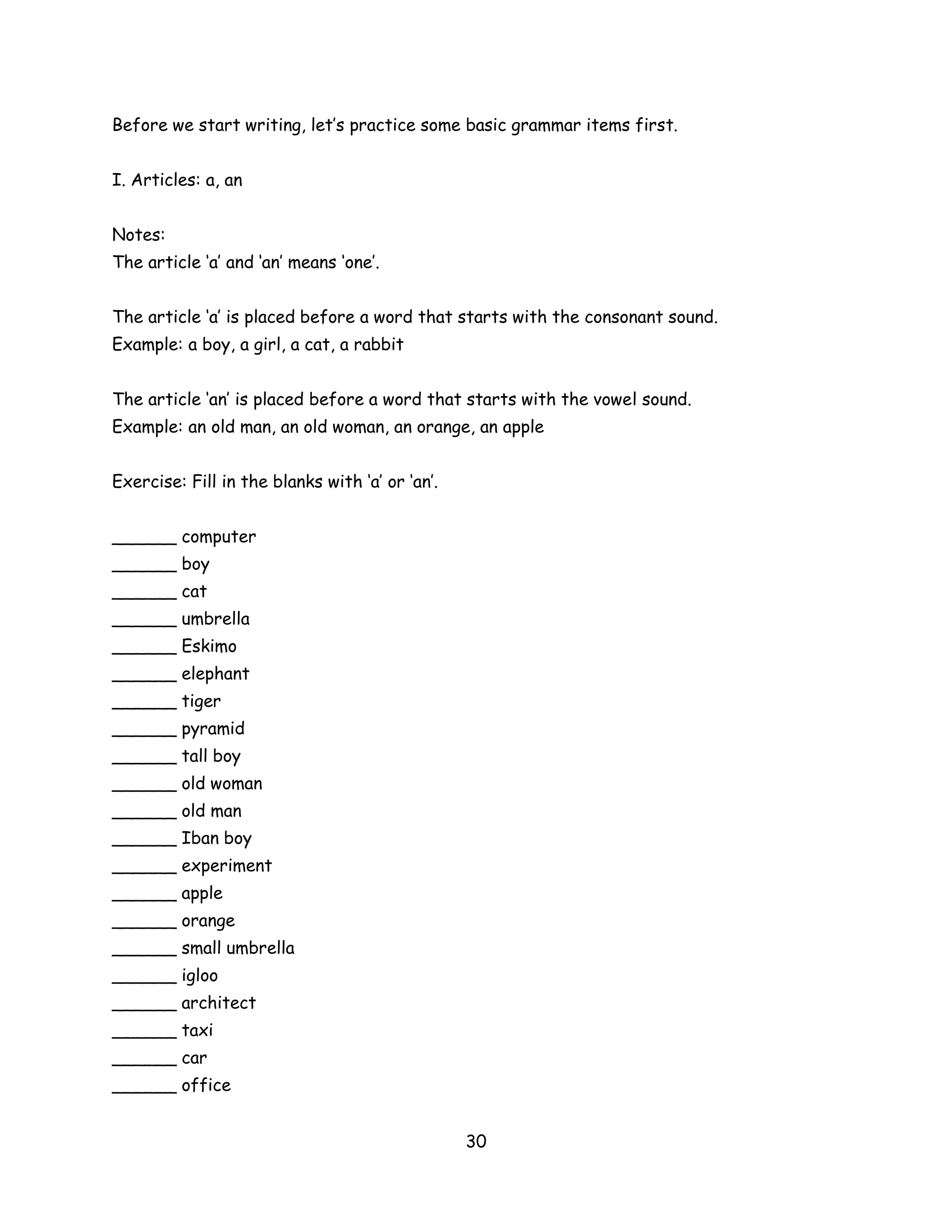 Before we start writing, let’s practice some basic grammar items first.


I. Articles: a, an


Notes:
The article ‘a’ and ‘an’ means ‘one’.


The article ‘a’ is placed before a word that starts with the consonant sound.
Example: a boy, a girl, a cat, a rabbit


The article ‘an’ is placed before a word that starts with the vowel sound.
Example: an old man, an old woman, an orange, an apple


Exercise: Fill in the blanks with ‘a’ or ‘an’.


______ computer
______ boy
______ cat
______ umbrella
______ Eskimo
______ elephant
______ tiger
______ pyramid
______ tall boy
______ old woman
______ old man
______ Iban boy
______ experiment
______ apple
______ orange
______ small umbrella
______ igloo
______ architect
______ taxi
______ car
______ office


                                                 30
 