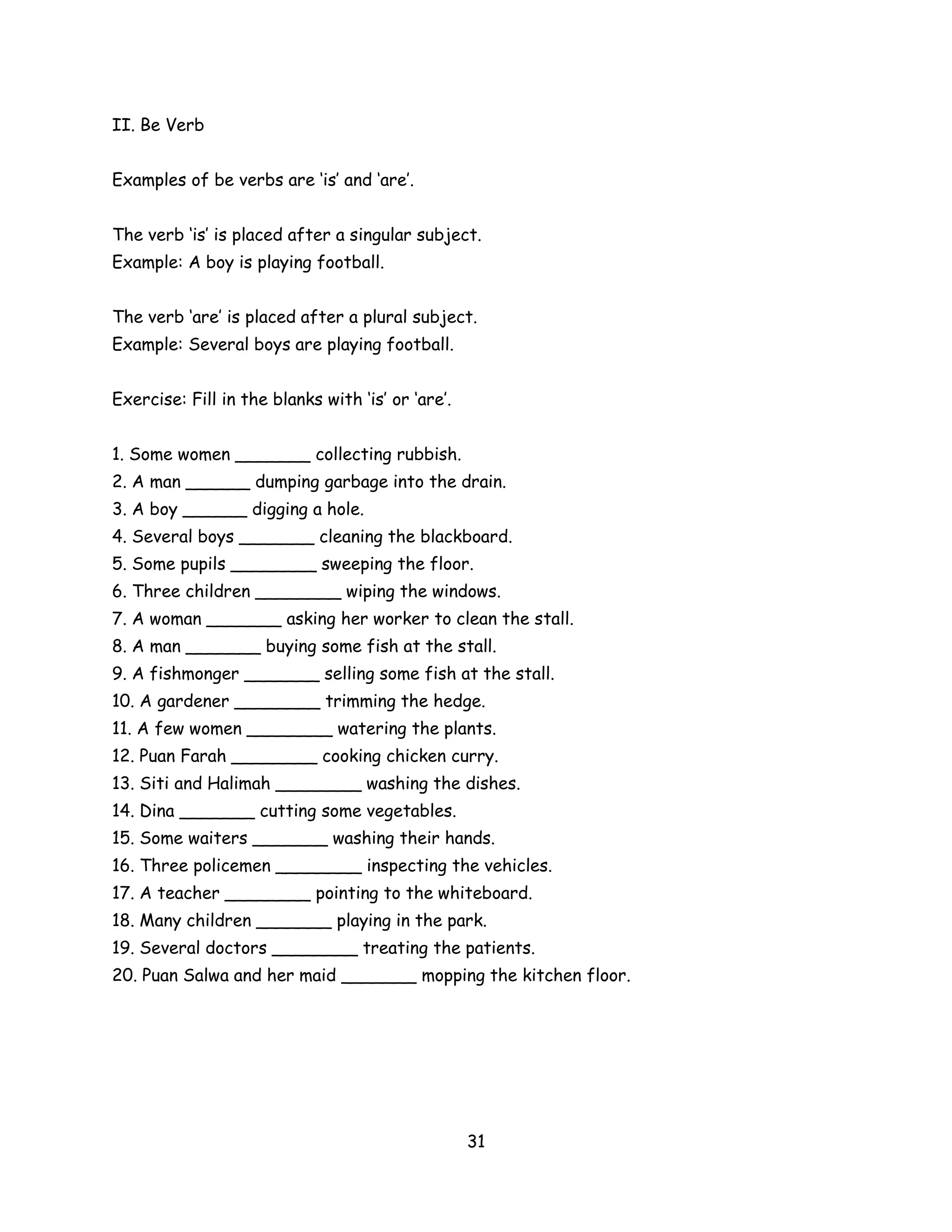 II. Be Verb


Examples of be verbs are ‘is’ and ‘are’.


The verb ‘is’ is placed after a singular subject.
Example: A boy is playing football.


The verb ‘are’ is placed after a plural subject.
Example: Several boys are playing football.


Exercise: Fill in the blanks with ‘is’ or ‘are’.


1. Some women _______ collecting rubbish.
2. A man ______ dumping garbage into the drain.
3. A boy ______ digging a hole.
4. Several boys _______ cleaning the blackboard.
5. Some pupils ________ sweeping the floor.
6. Three children ________ wiping the windows.
7. A woman _______ asking her worker to clean the stall.
8. A man _______ buying some fish at the stall.
9. A fishmonger _______ selling some fish at the stall.
10. A gardener ________ trimming the hedge.
11. A few women ________ watering the plants.
12. Puan Farah ________ cooking chicken curry.
13. Siti and Halimah ________ washing the dishes.
14. Dina _______ cutting some vegetables.
15. Some waiters _______ washing their hands.
16. Three policemen ________ inspecting the vehicles.
17. A teacher ________ pointing to the whiteboard.
18. Many children _______ playing in the park.
19. Several doctors ________ treating the patients.
20. Puan Salwa and her maid _______ mopping the kitchen floor.




                                                   31
 