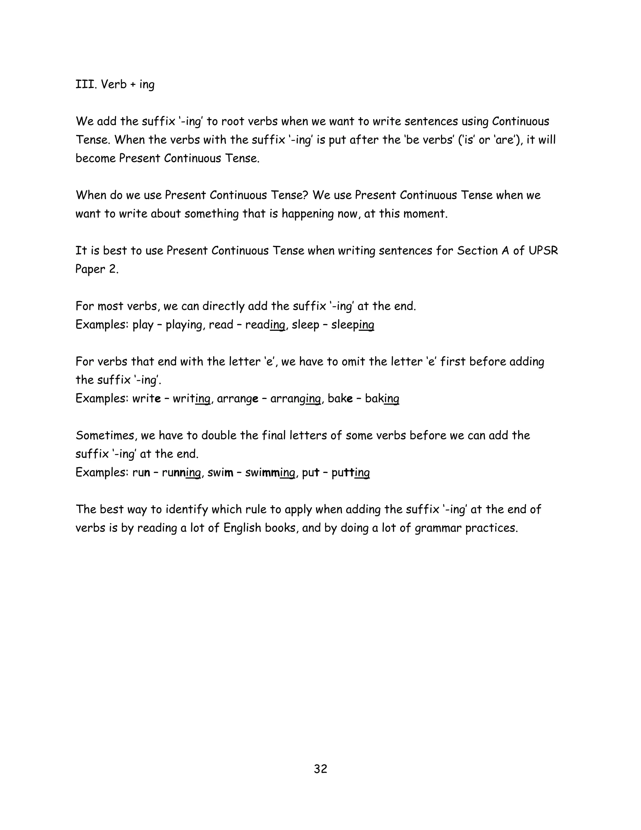 III. Verb + ing


We add the suffix ‘-ing’ to root verbs when we want to write sentences using Continuous
Tense. When the verbs with the suffix ‘-ing’ is put after the ‘be verbs’ (‘is’ or ‘are’), it will
become Present Continuous Tense.


When do we use Present Continuous Tense? We use Present Continuous Tense when we
want to write about something that is happening now, at this moment.


It is best to use Present Continuous Tense when writing sentences for Section A of UPSR
Paper 2.


For most verbs, we can directly add the suffix ‘-ing’ at the end.
Examples: play – playing, read – reading, sleep – sleeping


For verbs that end with the letter ‘e’, we have to omit the letter ‘e’ first before adding
the suffix ‘-ing’.
Examples: write – writing, arrange – arranging, bake – baking


Sometimes, we have to double the final letters of some verbs before we can add the
suffix ‘-ing’ at the end.
Examples: run – running, swim – swimming, put – putting


The best way to identify which rule to apply when adding the suffix ‘-ing’ at the end of
verbs is by reading a lot of English books, and by doing a lot of grammar practices.




                                                32
 
