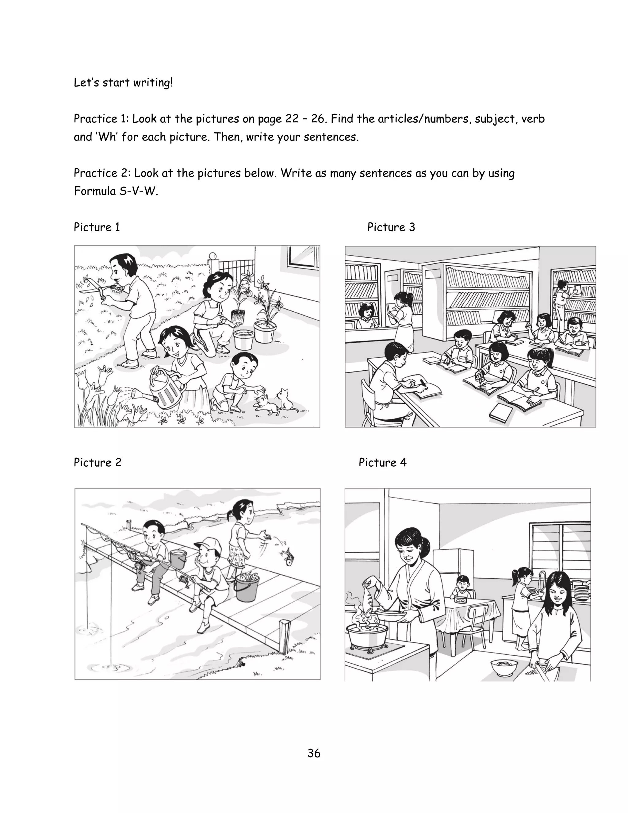 Let’s start writing!


Practice 1: Look at the pictures on page 22 – 26. Find the articles/numbers, subject, verb
and ‘Wh’ for each picture. Then, write your sentences.


Practice 2: Look at the pictures below. Write as many sentences as you can by using
Formula S-V-W.


Picture 1                                                Picture 3




Picture 2                                             Picture 4




                                            36
 