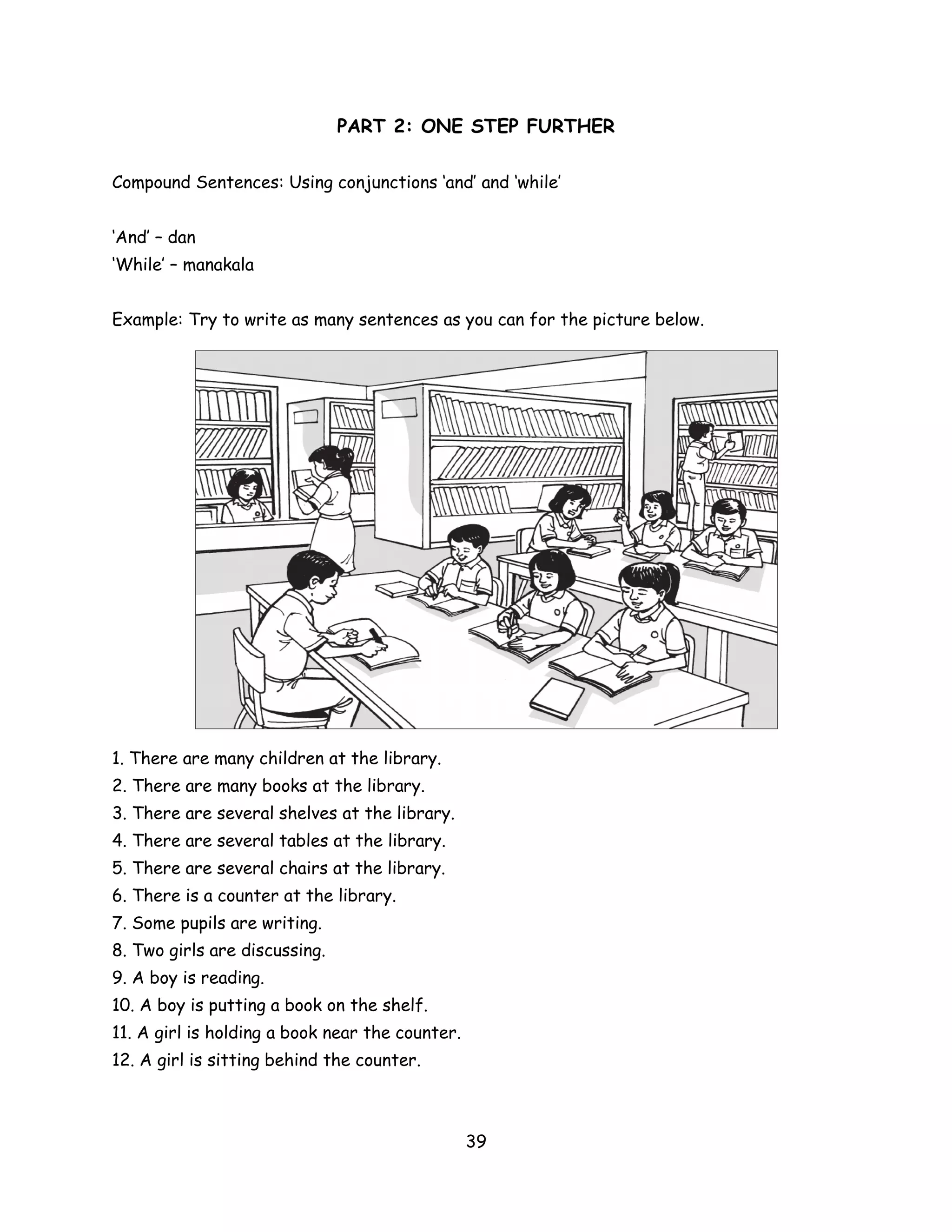 PART 2: ONE STEP FURTHER

Compound Sentences: Using conjunctions ‘and’ and ‘while’


‘And’ – dan
‘While’ – manakala


Example: Try to write as many sentences as you can for the picture below.




1. There are many children at the library.
2. There are many books at the library.
3. There are several shelves at the library.
4. There are several tables at the library.
5. There are several chairs at the library.
6. There is a counter at the library.
7. Some pupils are writing.
8. Two girls are discussing.
9. A boy is reading.
10. A boy is putting a book on the shelf.
11. A girl is holding a book near the counter.
12. A girl is sitting behind the counter.



                                                 39
 