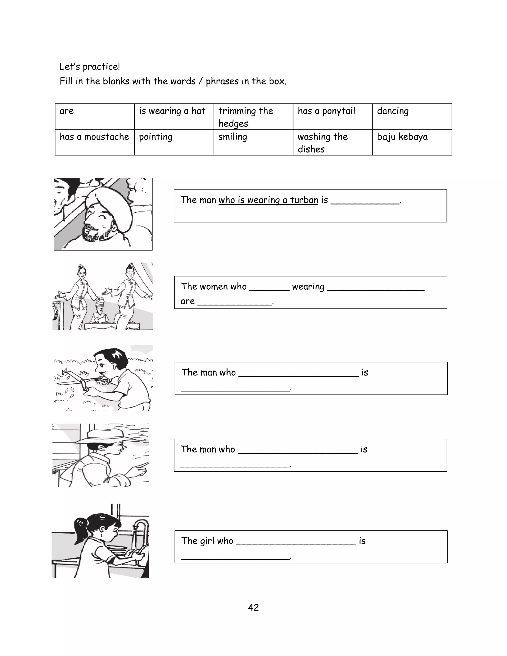 Let’s practice!
Fill in the blanks with the words / phrases in the box.


are                is wearing a hat   trimming the        has a ponytail   dancing
                                      hedges
has a moustache    pointing           smiling             washing the      baju kebaya
                                                          dishes




                              The man who is wearing a turban is ____________.




                              The women who _______ wearing _________________
                              are _____________.




                              The man who _____________________ is
                              ___________________.




                              The man who _____________________ is
                              ___________________.




                              The girl who _____________________ is
                              ___________________.




                                             42
 