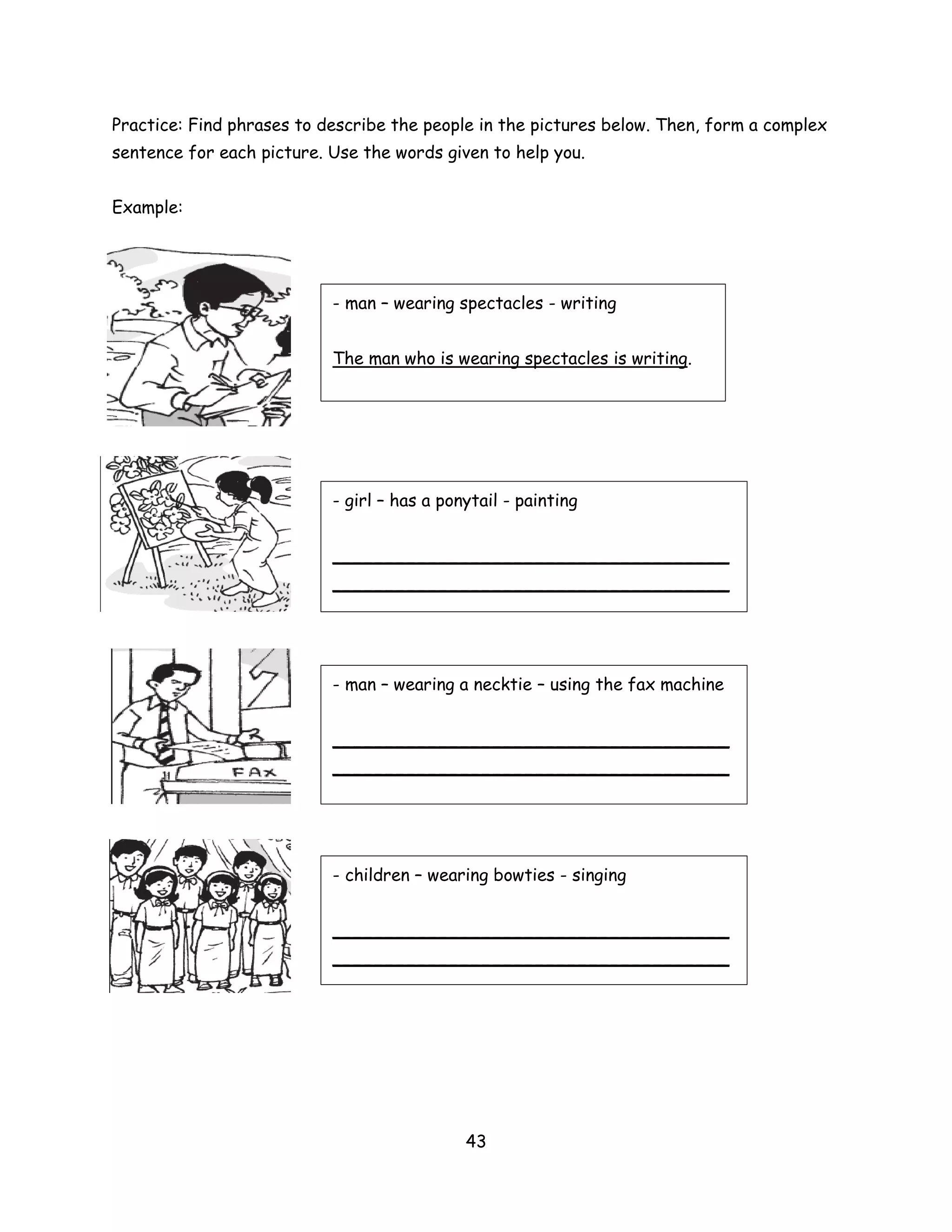 Practice: Find phrases to describe the people in the pictures below. Then, form a complex
sentence for each picture. Use the words given to help you.


Example:




                           - man – wearing spectacles - writing


                           The man who is wearing spectacles is writing.




                           - girl – has a ponytail - painting


                           _____________________________________
                           _____________________________________




                           - man – wearing a necktie – using the fax machine


                           _____________________________________
                           _____________________________________




                           - children – wearing bowties - singing


                           _____________________________________
                           _____________________________________




                                             43
 