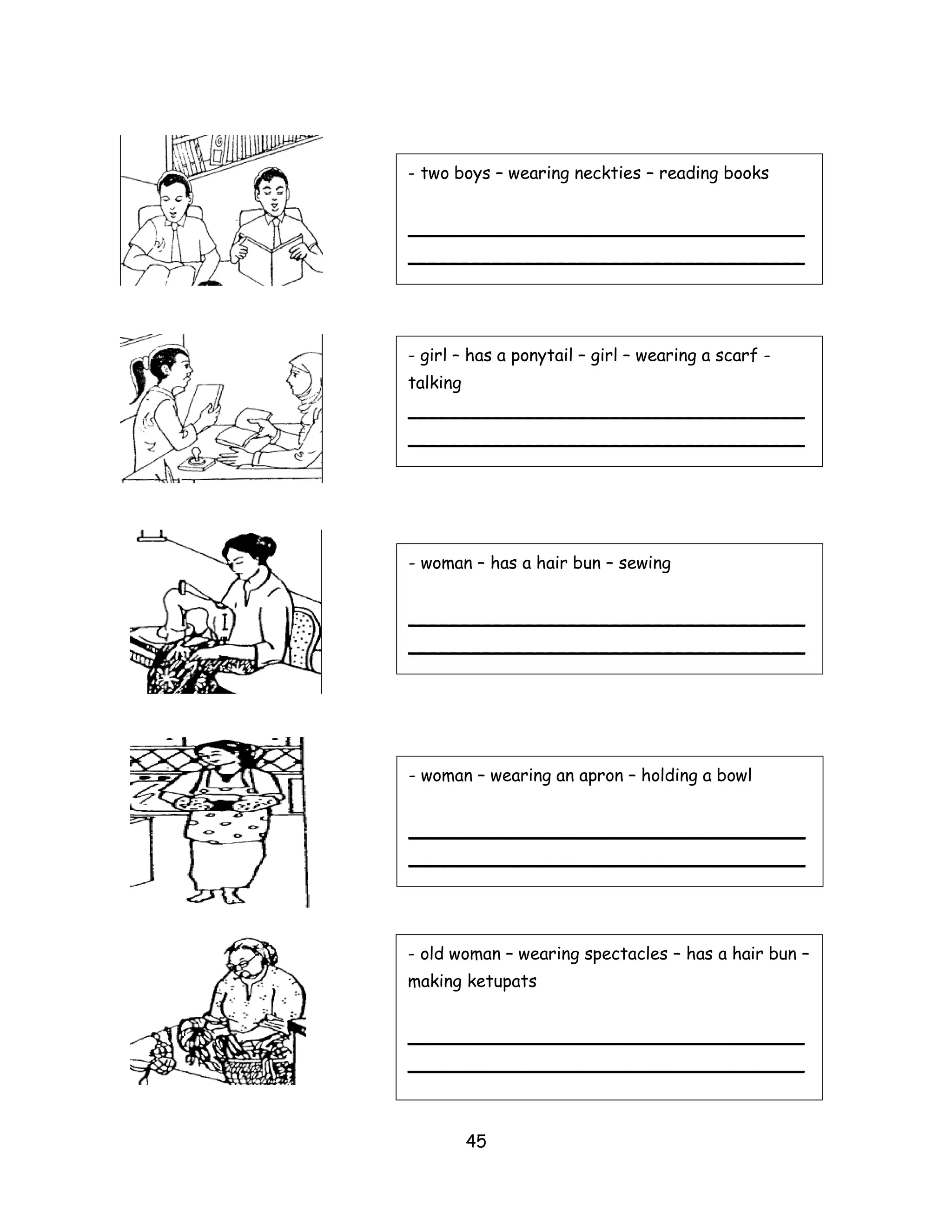 - two boys – wearing neckties – reading books


_____________________________________
_____________________________________




- girl – has a ponytail – girl – wearing a scarf -
talking
_____________________________________
_____________________________________




- woman – has a hair bun – sewing


_____________________________________
_____________________________________




- woman – wearing an apron – holding a bowl


_____________________________________
_____________________________________




- old woman – wearing spectacles – has a hair bun –
making ketupats


_____________________________________
_____________________________________



          45
 