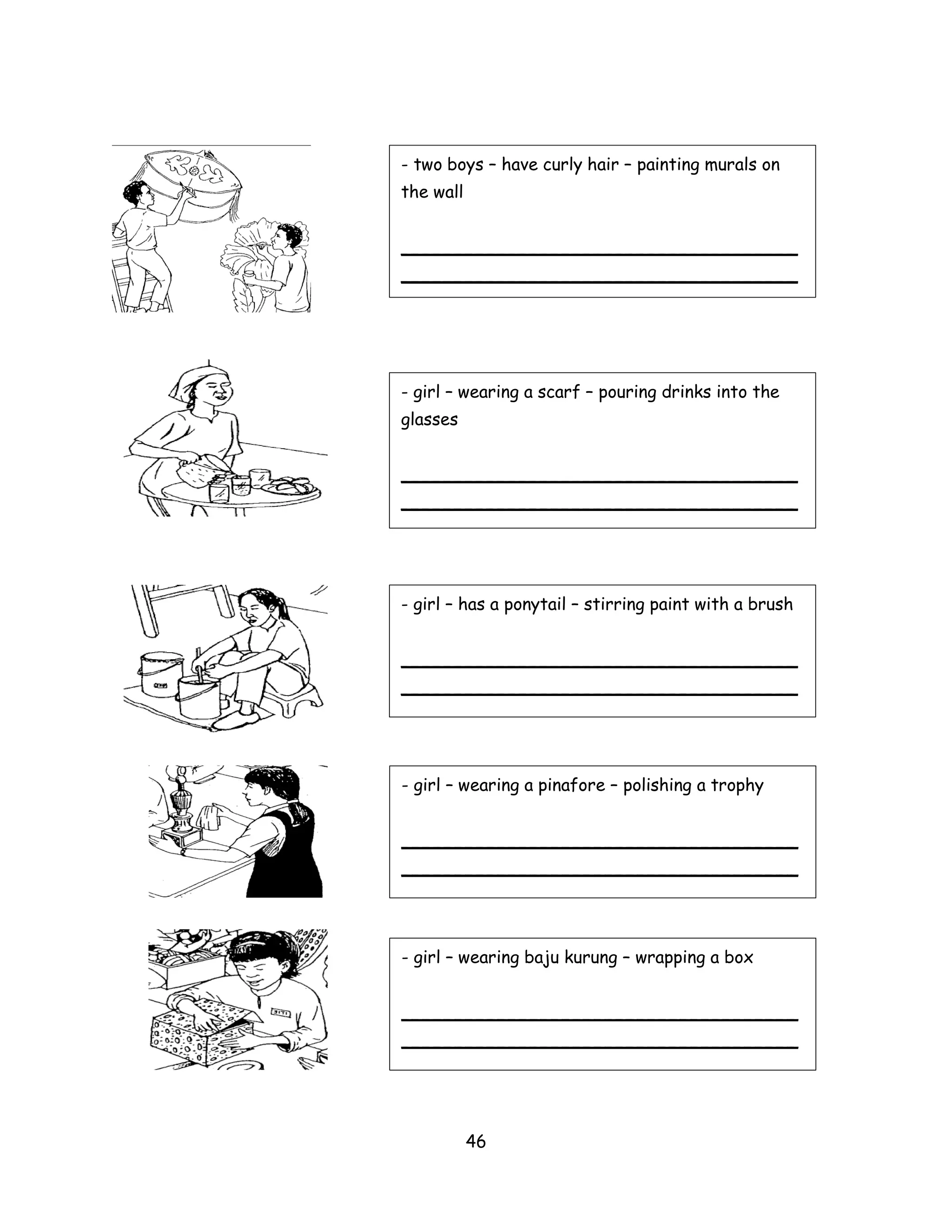 - two boys – have curly hair – painting murals on
the wall


_____________________________________
_____________________________________




- girl – wearing a scarf – pouring drinks into the
glasses


_____________________________________
_____________________________________




- girl – has a ponytail – stirring paint with a brush


_____________________________________
_____________________________________




- girl – wearing a pinafore – polishing a trophy


_____________________________________
_____________________________________




- girl – wearing baju kurung – wrapping a box


_____________________________________
_____________________________________




           46
 