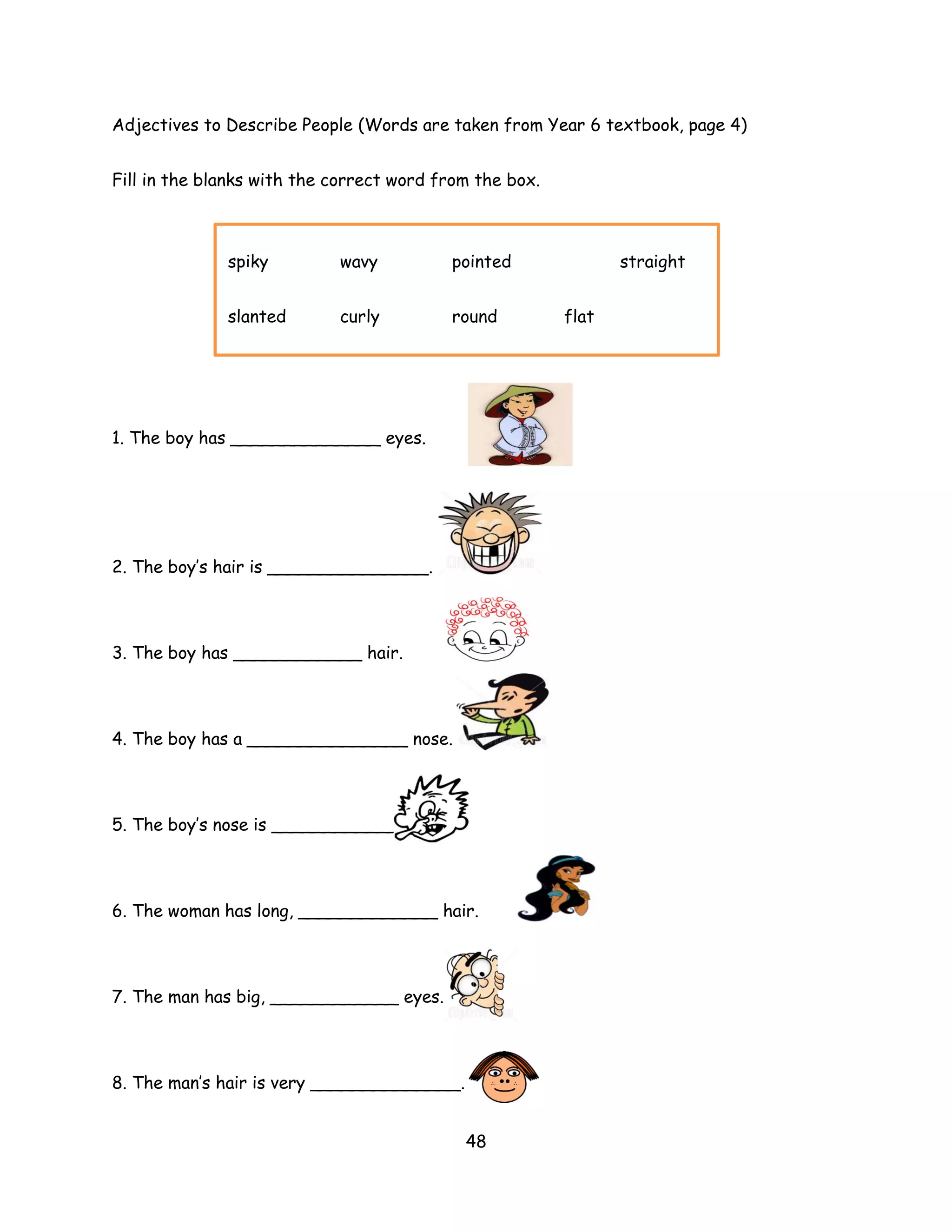 Adjectives to Describe People (Words are taken from Year 6 textbook, page 4)


Fill in the blanks with the correct word from the box.



              spiky         wavy          pointed               straight


              slanted       curly         round          flat




1. The boy has ______________ eyes.




2. The boy’s hair is _______________.




3. The boy has ____________ hair.




4. The boy has a _______________ nose.



5. The boy’s nose is _____________.




6. The woman has long, _____________ hair.




7. The man has big, ____________ eyes.




8. The man’s hair is very ______________.


                                            48
 