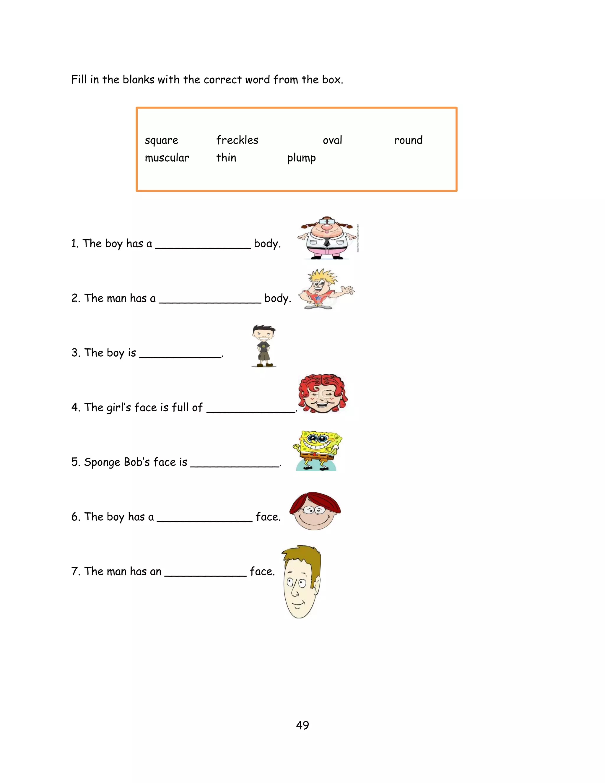 Fill in the blanks with the correct word from the box.




              square        freckles              oval   round
              muscular      thin          plump




1. The boy has a ______________ body.




2. The man has a _______________ body.



3. The boy is ____________.




4. The girl’s face is full of _____________.



5. Sponge Bob’s face is _____________.




6. The boy has a ______________ face.




7. The man has an ____________ face.




                                            49
 