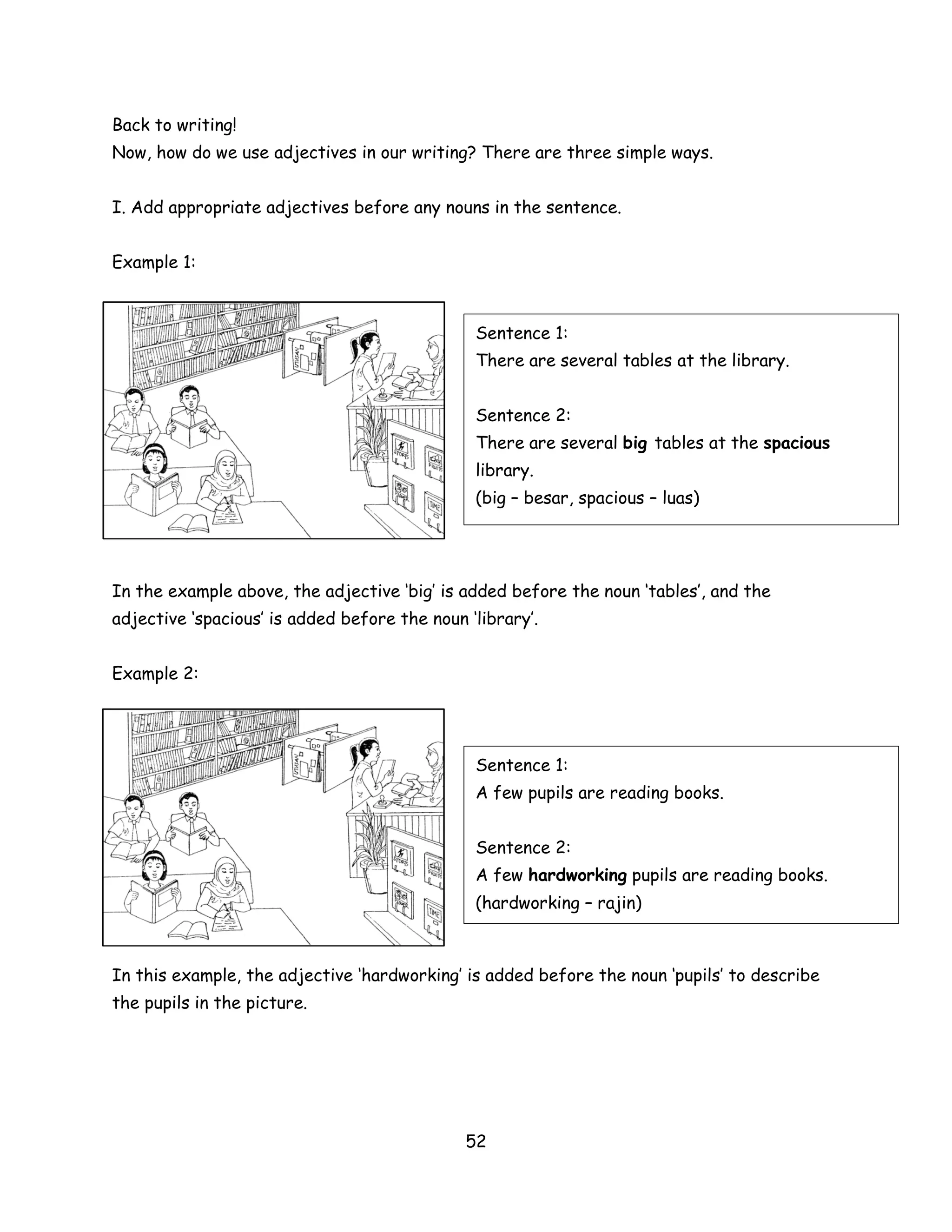 Back to writing!
Now, how do we use adjectives in our writing? There are three simple ways.


I. Add appropriate adjectives before any nouns in the sentence.


Example 1:



                                               Sentence 1:
                                               There are several tables at the library.


                                               Sentence 2:
                                               There are several big tables at the spacious
                                               library.
                                               (big – besar, spacious – luas)




In the example above, the adjective ‘big’ is added before the noun ‘tables’, and the
adjective ‘spacious’ is added before the noun ‘library’.


Example 2:




                                               Sentence 1:
                                               A few pupils are reading books.


                                               Sentence 2:
                                               A few hardworking pupils are reading books.
                                               (hardworking – rajin)



In this example, the adjective ‘hardworking’ is added before the noun ‘pupils’ to describe
the pupils in the picture.




                                              52
 