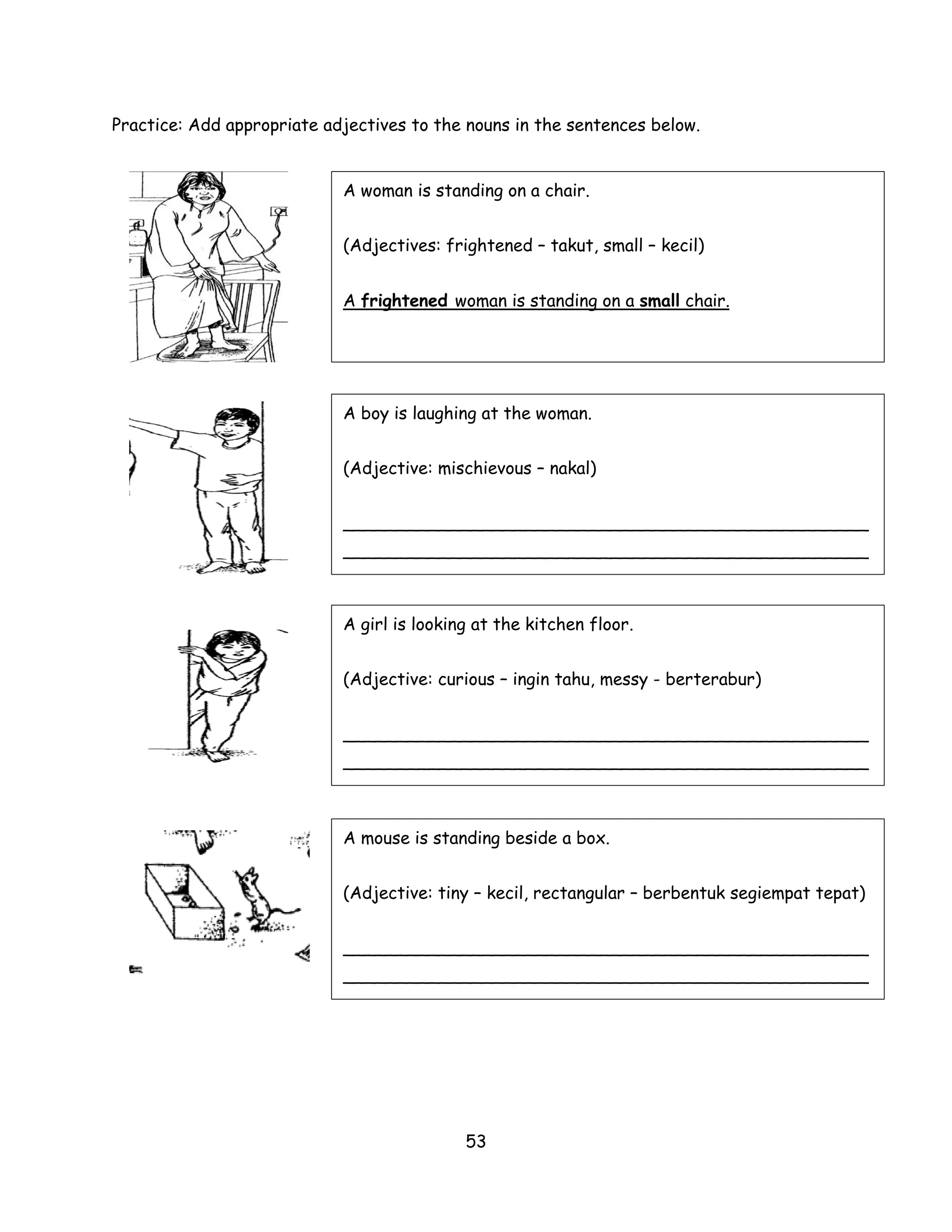 Practice: Add appropriate adjectives to the nouns in the sentences below.


                            A woman is standing on a chair.


                            (Adjectives: frightened – takut, small – kecil)


                            A frightened woman is standing on a small chair.




                            A boy is laughing at the woman.


                            (Adjective: mischievous – nakal)


                            _________________________________________________
                            _________________________________________________



                            A girl is looking at the kitchen floor.


                            (Adjective: curious – ingin tahu, messy - berterabur)


                            _________________________________________________
                            _________________________________________________



                            A mouse is standing beside a box.


                            (Adjective: tiny – kecil, rectangular – berbentuk segiempat tepat)


                            _________________________________________________
                            _________________________________________________




                                            53
 