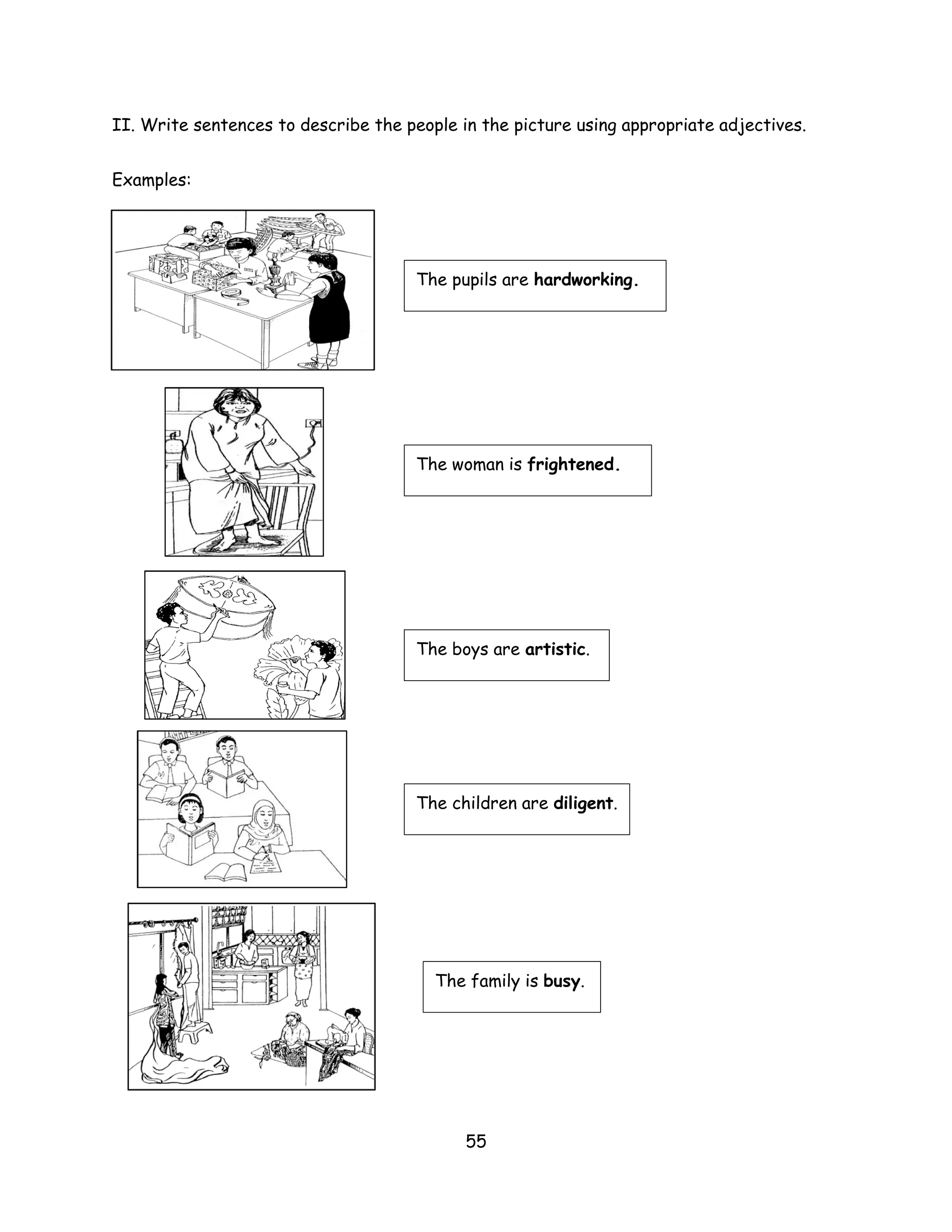 II. Write sentences to describe the people in the picture using appropriate adjectives.


Examples:




                                      The pupils are hardworking.




                                      The woman is frightened.




                                      The boys are artistic.




                                      The children are diligent.




                                        The family is busy.




                                            55
 