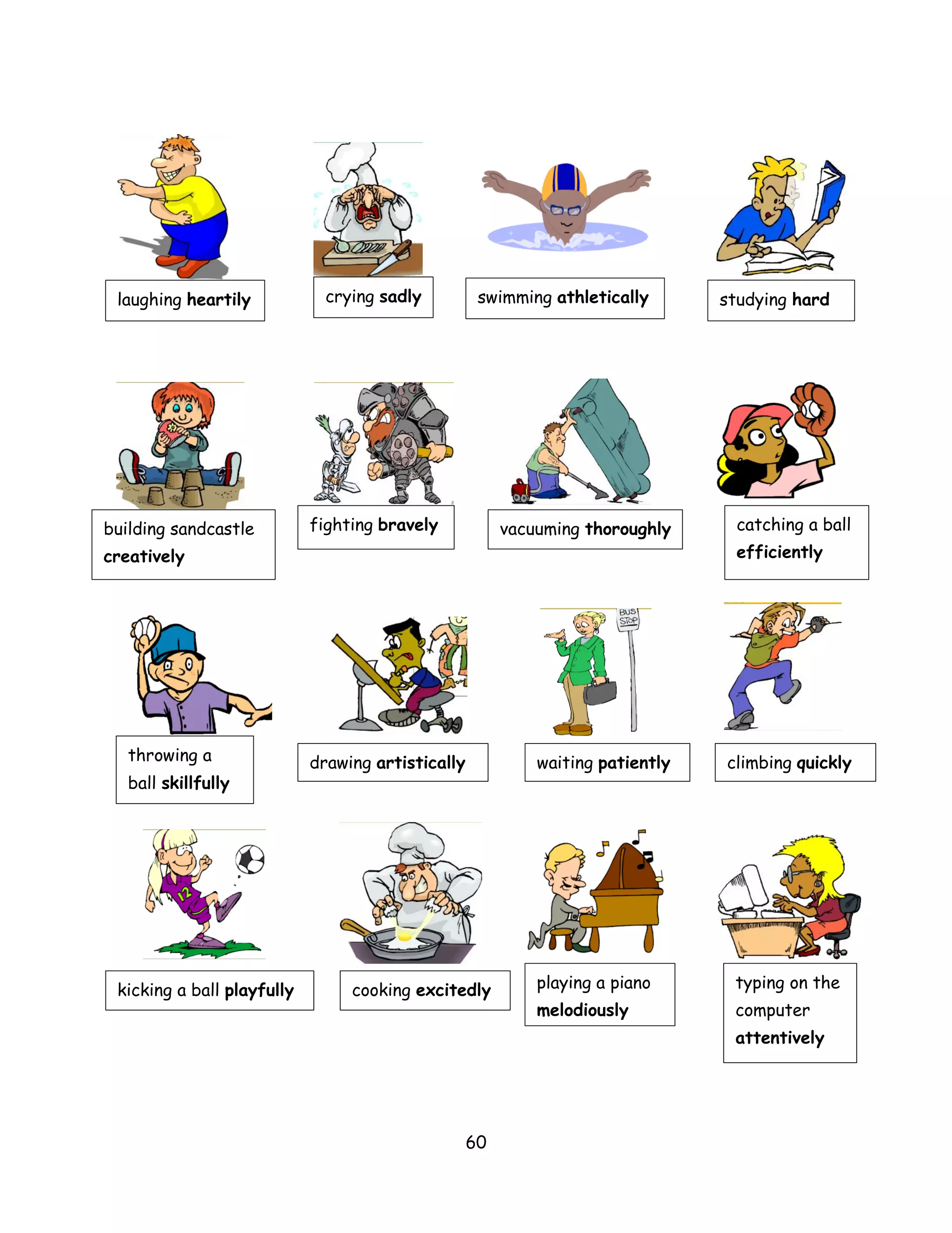 laughing heartily            crying sadly          swimming athletically       studying hard




building sandcastle         fighting bravely            vacuuming thoroughly      catching a ball
creatively                                                                        efficiently




   throwing a               drawing artistically            waiting patiently   climbing quickly
   ball skillfully




 kicking a ball playfully        cooking excitedly          playing a piano      typing on the
                                                            melodiously          computer
                                                                                 attentively




                                                   60
 
