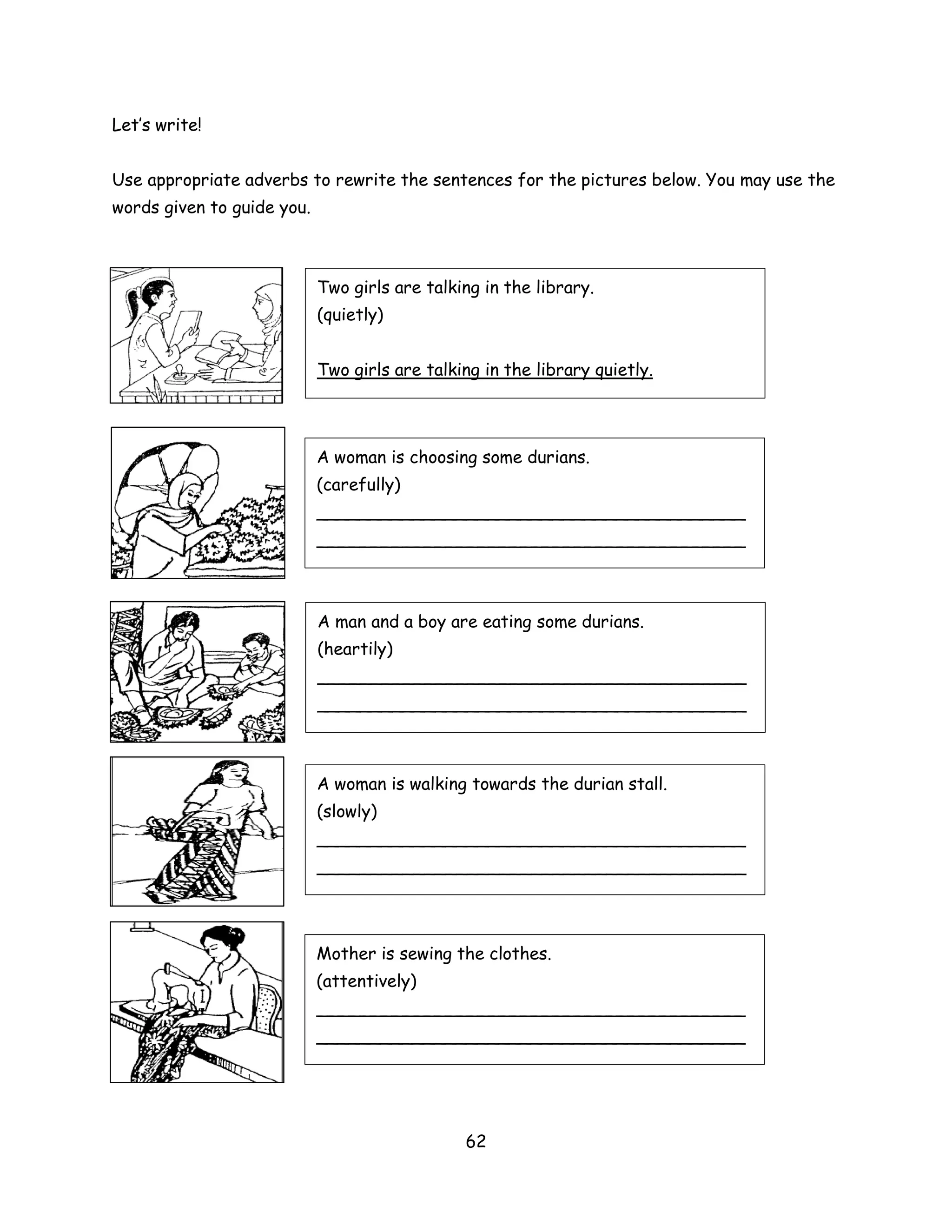 Let’s write!


Use appropriate adverbs to rewrite the sentences for the pictures below. You may use the
words given to guide you.



                            Two girls are talking in the library.
                            (quietly)


                            Two girls are talking in the library quietly.




                            A woman is choosing some durians.
                            (carefully)
                            ________________________________________
                            ________________________________________



                            A man and a boy are eating some durians.
                            (heartily)
                            ________________________________________
                            ________________________________________



                            A woman is walking towards the durian stall.
                            (slowly)
                            ________________________________________
                            ________________________________________




                            Mother is sewing the clothes.
                            (attentively)
                            ________________________________________
                            ________________________________________




                                               62
 