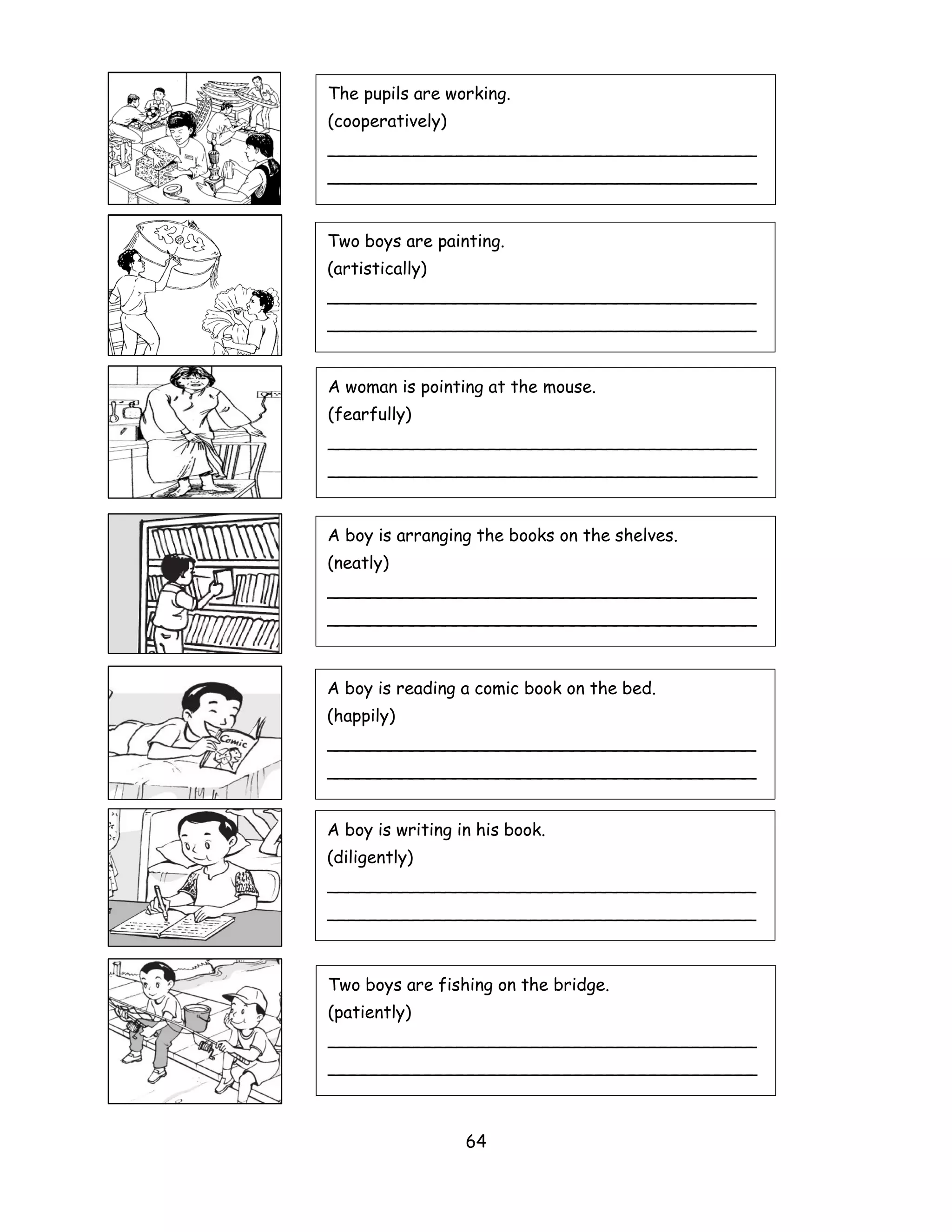 The pupils are working.
(cooperatively)
________________________________________
________________________________________


Two boys are painting.
(artistically)
________________________________________
________________________________________


A woman is pointing at the mouse.
(fearfully)
________________________________________
________________________________________


A boy is arranging the books on the shelves.
(neatly)
________________________________________
________________________________________



A boy is reading a comic book on the bed.
(happily)
________________________________________
________________________________________


A boy is writing in his book.
(diligently)
________________________________________
________________________________________



Two boys are fishing on the bridge.
(patiently)
________________________________________
________________________________________



                  64
 