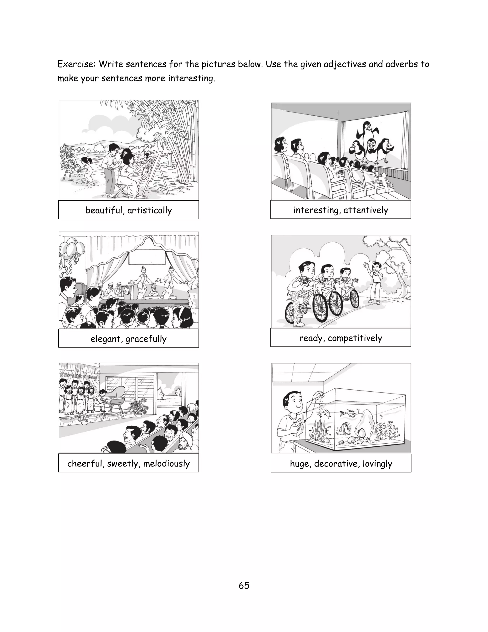 Exercise: Write sentences for the pictures below. Use the given adjectives and adverbs to
make your sentences more interesting.




      beautiful, artistically                           interesting, attentively




       elegant, gracefully                               ready, competitively




  cheerful, sweetly, melodiously                       huge, decorative, lovingly




                                           65
 