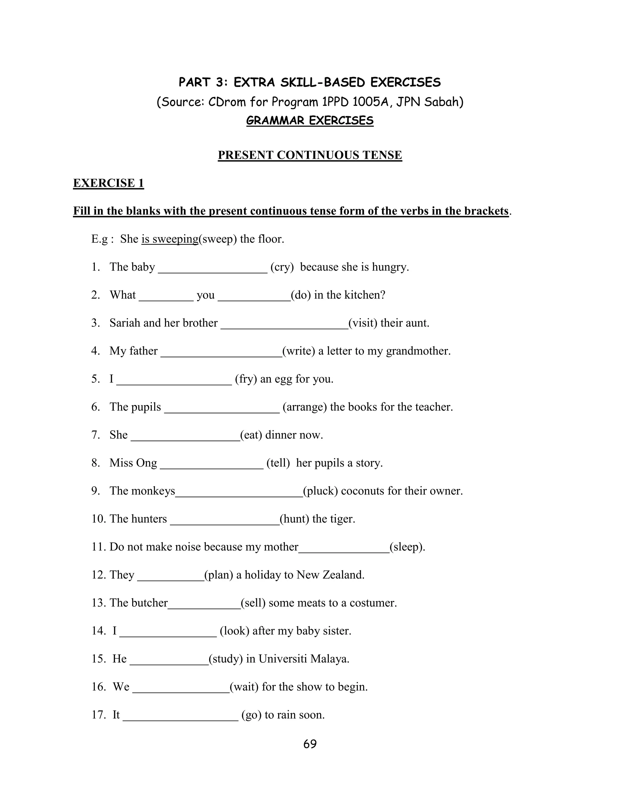 PART 3: EXTRA SKILL-BASED EXERCISES
                (Source: CDrom for Program 1PPD 1005A, JPN Sabah)
                                  GRAMMAR EXERCISES


                            PRESENT CONTINUOUS TENSE

EXERCISE 1

Fill in the blanks with the present continuous tense form of the verbs in the brackets.

   E.g : She is sweeping(sweep) the floor.

   1. The baby __________________ (cry) because she is hungry.

   2. What _________ you ____________(do) in the kitchen?

   3. Sariah and her brother _____________________(visit) their aunt.

   4. My father ____________________(write) a letter to my grandmother.

   5. I ___________________ (fry) an egg for you.

   6. The pupils ___________________ (arrange) the books for the teacher.

   7. She __________________(eat) dinner now.

   8. Miss Ong _________________ (tell) her pupils a story.

   9. The monkeys_____________________(pluck) coconuts for their owner.

   10. The hunters __________________(hunt) the tiger.

   11. Do not make noise because my mother_______________(sleep).

   12. They ___________(plan) a holiday to New Zealand.

   13. The butcher____________(sell) some meats to a costumer.

   14. I ________________ (look) after my baby sister.

   15. He _____________(study) in Universiti Malaya.

   16. We ________________(wait) for the show to begin.

   17. It ___________________ (go) to rain soon.

                                             69
 