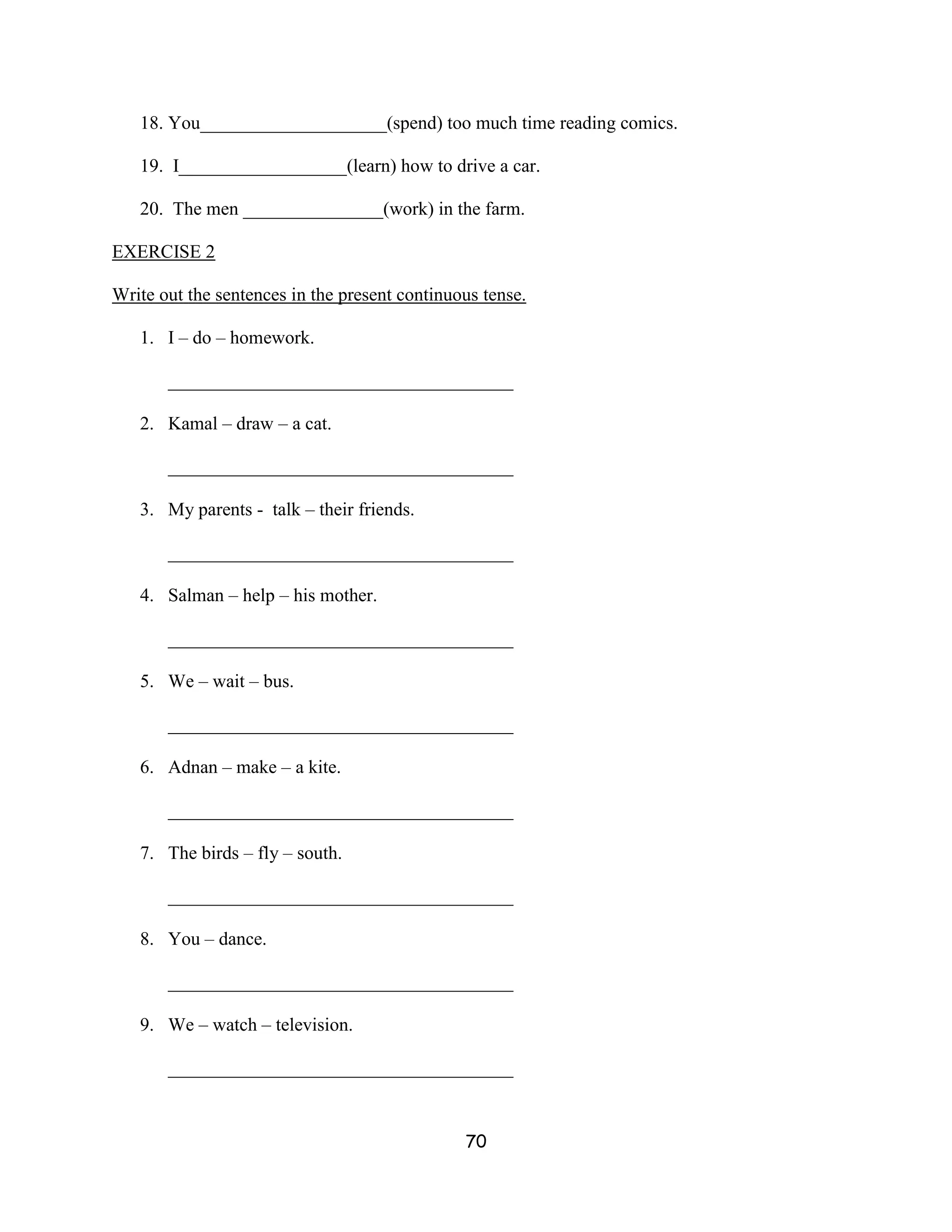 18. You____________________(spend) too much time reading comics.

   19. I__________________(learn) how to drive a car.

   20. The men _______________(work) in the farm.

EXERCISE 2

Write out the sentences in the present continuous tense.

   1. I – do – homework.

       _____________________________________

   2. Kamal – draw – a cat.

       _____________________________________

   3. My parents - talk – their friends.

       _____________________________________

   4. Salman – help – his mother.

       _____________________________________

   5. We – wait – bus.

       _____________________________________

   6. Adnan – make – a kite.

       _____________________________________

   7. The birds – fly – south.

       _____________________________________

   8. You – dance.

       _____________________________________

   9. We – watch – television.

       _____________________________________


                                               70
 