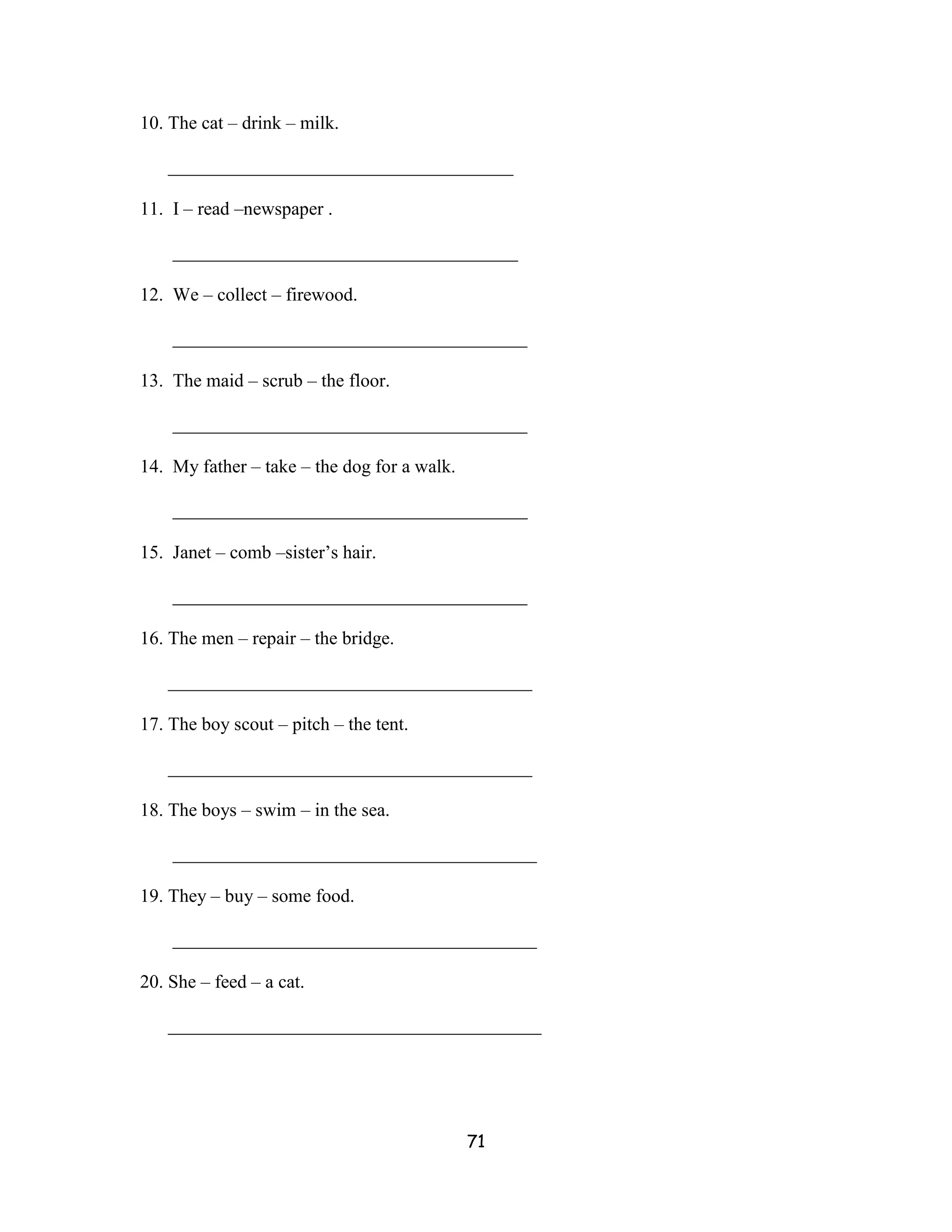 10. The cat – drink – milk.

   _____________________________________

11. I – read –newspaper .

    _____________________________________

12. We – collect – firewood.

    ______________________________________

13. The maid – scrub – the floor.

    ______________________________________

14. My father – take – the dog for a walk.

    ______________________________________

15. Janet – comb –sister’s hair.

    ______________________________________

16. The men – repair – the bridge.

   _______________________________________

17. The boy scout – pitch – the tent.

   _______________________________________

18. The boys – swim – in the sea.

    _______________________________________

19. They – buy – some food.

    _______________________________________

20. She – feed – a cat.

   ________________________________________




                                             71
 