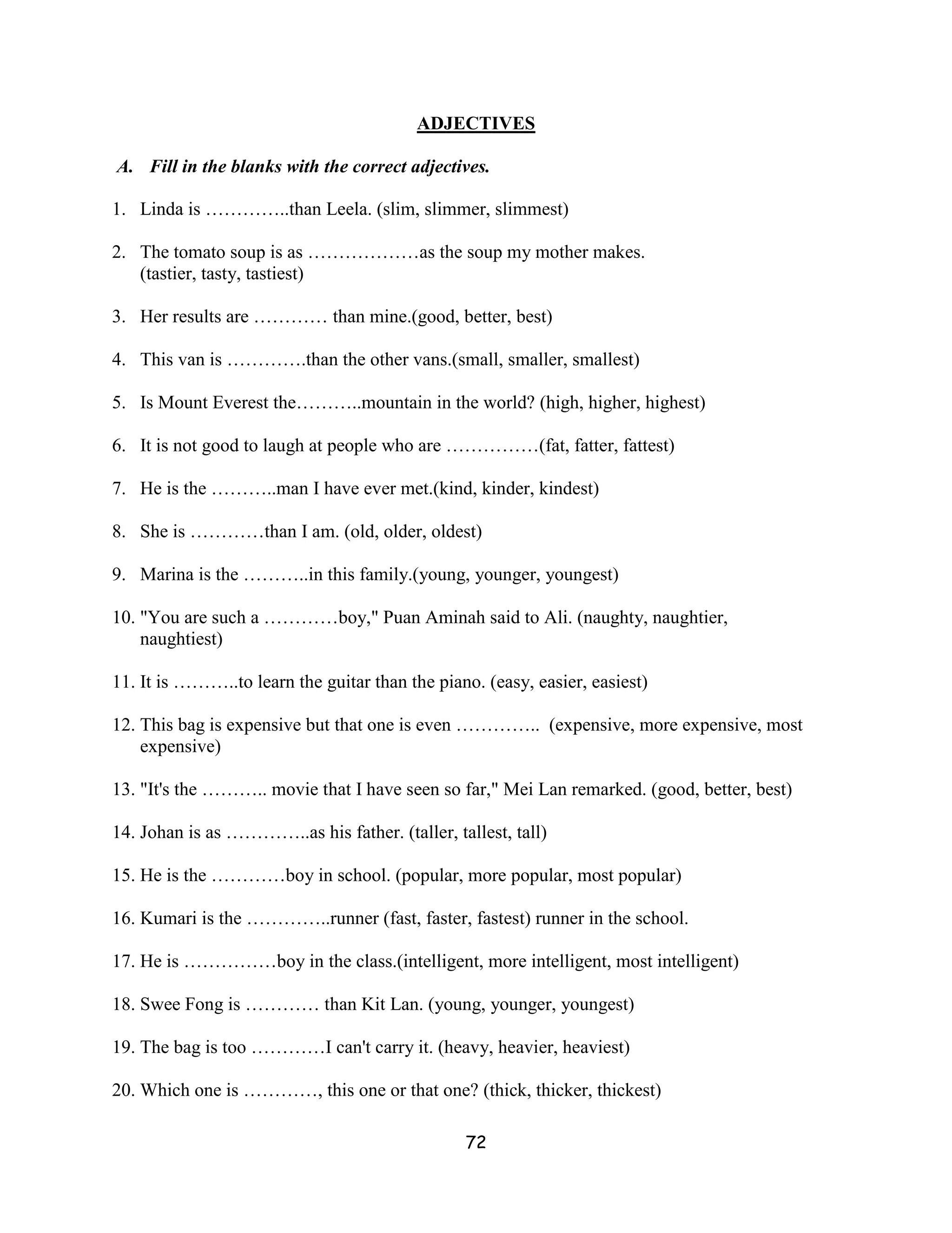 ADJECTIVES

A. Fill in the blanks with the correct adjectives.

1. Linda is …………..than Leela. (slim, slimmer, slimmest)

2. The tomato soup is as ………………as the soup my mother makes.
   (tastier, tasty, tastiest)

3. Her results are ………… than mine.(good, better, best)

4. This van is ………….than the other vans.(small, smaller, smallest)

5. Is Mount Everest the………..mountain in the world? (high, higher, highest)

6. It is not good to laugh at people who are ……………(fat, fatter, fattest)

7. He is the ………..man I have ever met.(kind, kinder, kindest)

8. She is …………than I am. (old, older, oldest)

9. Marina is the ………..in this family.(young, younger, youngest)

10. "You are such a …………boy," Puan Aminah said to Ali. (naughty, naughtier,
    naughtiest)

11. It is ………..to learn the guitar than the piano. (easy, easier, easiest)

12. This bag is expensive but that one is even ………….. (expensive, more expensive, most
    expensive)

13. "It's the ……….. movie that I have seen so far," Mei Lan remarked. (good, better, best)

14. Johan is as …………..as his father. (taller, tallest, tall)

15. He is the …………boy in school. (popular, more popular, most popular)

16. Kumari is the …………..runner (fast, faster, fastest) runner in the school.

17. He is ……………boy in the class.(intelligent, more intelligent, most intelligent)

18. Swee Fong is ………… than Kit Lan. (young, younger, youngest)

19. The bag is too …………I can't carry it. (heavy, heavier, heaviest)

20. Which one is …………, this one or that one? (thick, thicker, thickest)

                                                72
 