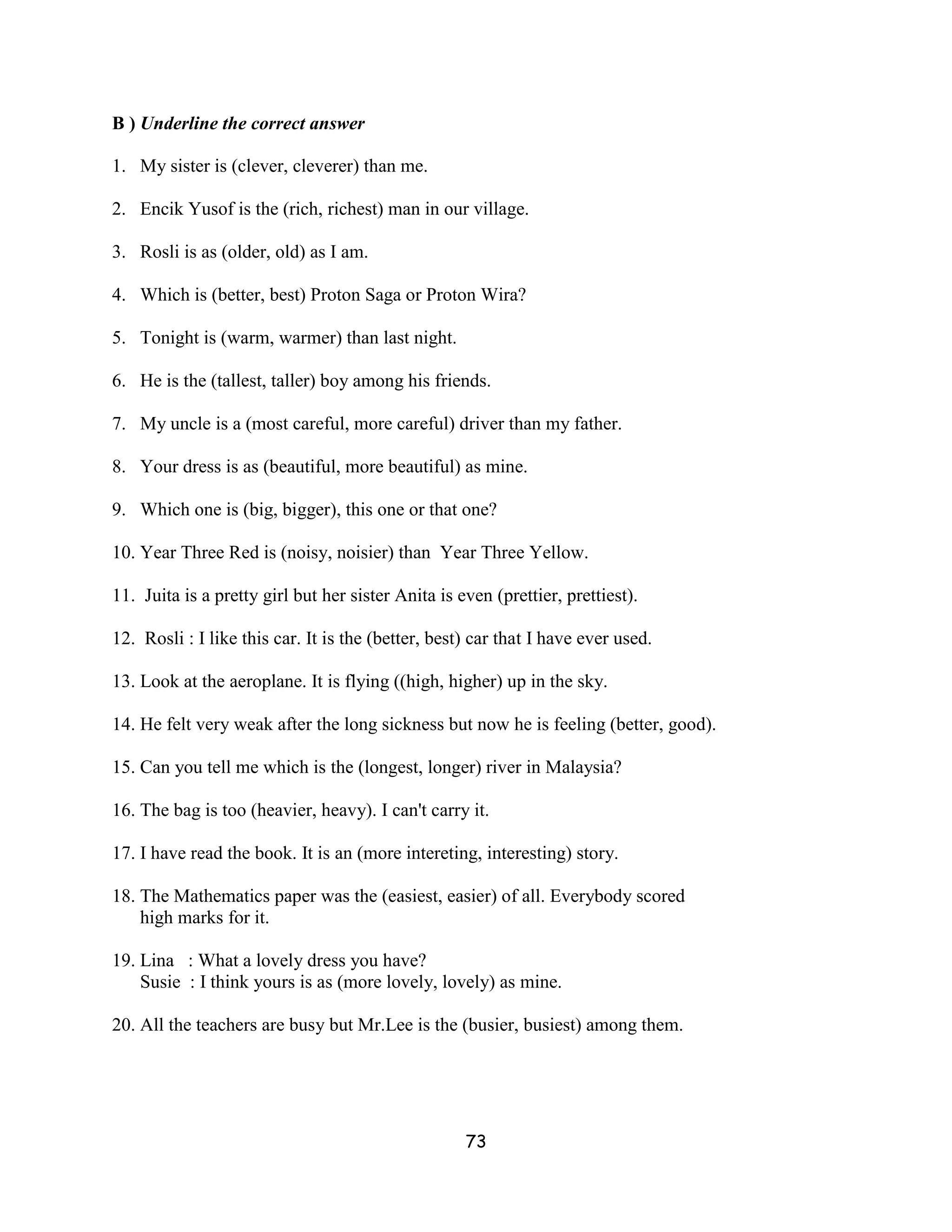B ) Underline the correct answer

1. My sister is (clever, cleverer) than me.

2. Encik Yusof is the (rich, richest) man in our village.

3. Rosli is as (older, old) as I am.

4. Which is (better, best) Proton Saga or Proton Wira?

5. Tonight is (warm, warmer) than last night.

6. He is the (tallest, taller) boy among his friends.

7. My uncle is a (most careful, more careful) driver than my father.

8. Your dress is as (beautiful, more beautiful) as mine.

9. Which one is (big, bigger), this one or that one?

10. Year Three Red is (noisy, noisier) than Year Three Yellow.

11. Juita is a pretty girl but her sister Anita is even (prettier, prettiest).

12. Rosli : I like this car. It is the (better, best) car that I have ever used.

13. Look at the aeroplane. It is flying ((high, higher) up in the sky.

14. He felt very weak after the long sickness but now he is feeling (better, good).

15. Can you tell me which is the (longest, longer) river in Malaysia?

16. The bag is too (heavier, heavy). I can't carry it.

17. I have read the book. It is an (more intereting, interesting) story.

18. The Mathematics paper was the (easiest, easier) of all. Everybody scored
    high marks for it.

19. Lina : What a lovely dress you have?
    Susie : I think yours is as (more lovely, lovely) as mine.

20. All the teachers are busy but Mr.Lee is the (busier, busiest) among them.




                                                    73
 