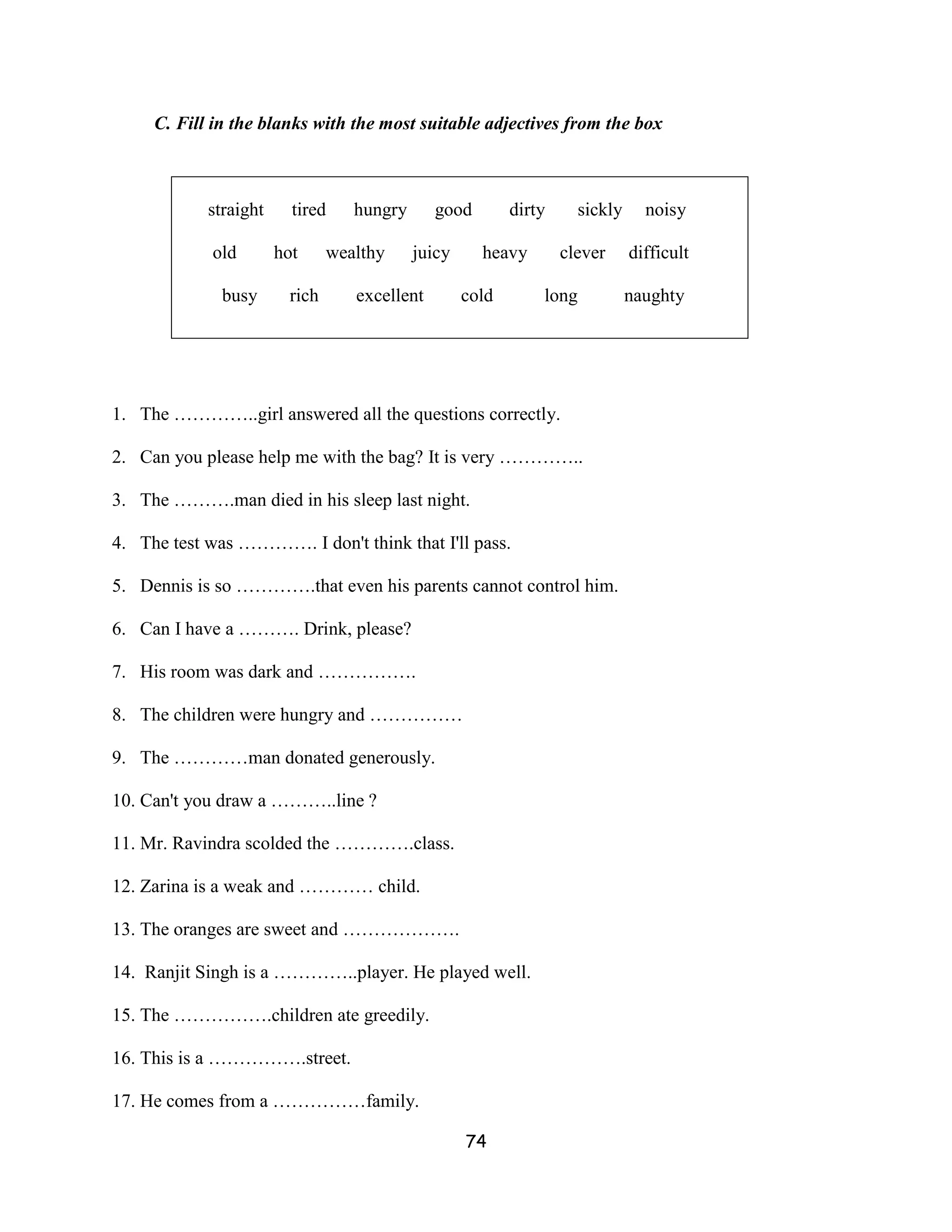 C. Fill in the blanks with the most suitable adjectives from the box



            straight     tired    hungry      good        dirty     sickly     noisy

            old        hot     wealthy     juicy     heavy        clever     difficult

              busy      rich      excellent        cold       long           naughty




1. The …………..girl answered all the questions correctly.

2. Can you please help me with the bag? It is very …………..

3. The ……….man died in his sleep last night.

4. The test was …………. I don't think that I'll pass.

5. Dennis is so ………….that even his parents cannot control him.

6. Can I have a ………. Drink, please?

7. His room was dark and …………….

8. The children were hungry and ……………

9. The …………man donated generously.

10. Can't you draw a ………..line ?

11. Mr. Ravindra scolded the ………….class.

12. Zarina is a weak and ………… child.

13. The oranges are sweet and ……………….

14. Ranjit Singh is a …………..player. He played well.

15. The …………….children ate greedily.

16. This is a …………….street.

17. He comes from a ……………family.

                                                   74
 