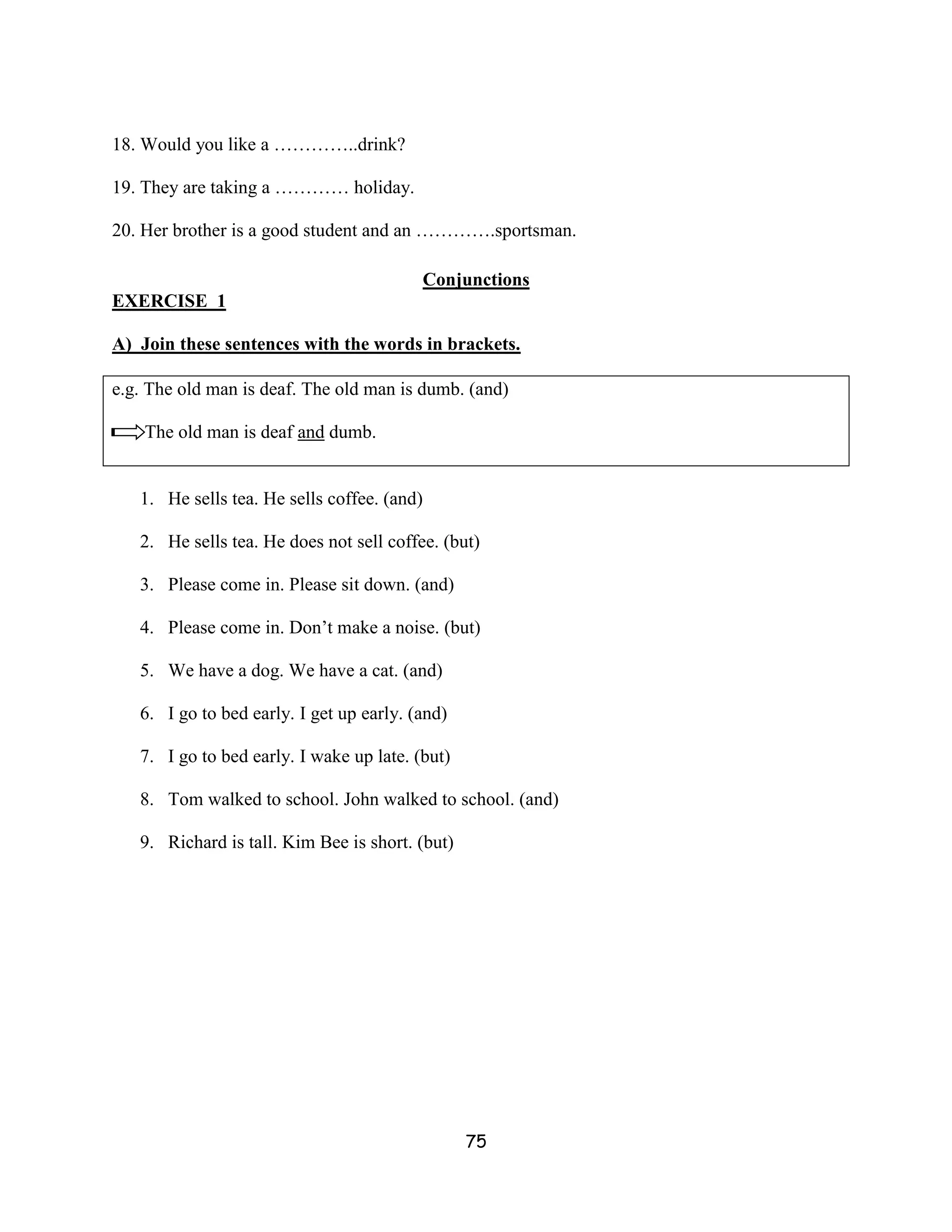 18. Would you like a …………..drink?

19. They are taking a ………… holiday.

20. Her brother is a good student and an ………….sportsman.

                                          Conjunctions
EXERCISE 1

A) Join these sentences with the words in brackets.

e.g. The old man is deaf. The old man is dumb. (and)

    The old man is deaf and dumb.


   1. He sells tea. He sells coffee. (and)

   2. He sells tea. He does not sell coffee. (but)

   3. Please come in. Please sit down. (and)

   4. Please come in. Don’t make a noise. (but)

   5. We have a dog. We have a cat. (and)

   6. I go to bed early. I get up early. (and)

   7. I go to bed early. I wake up late. (but)

   8. Tom walked to school. John walked to school. (and)

   9. Richard is tall. Kim Bee is short. (but)




                                                 75
 