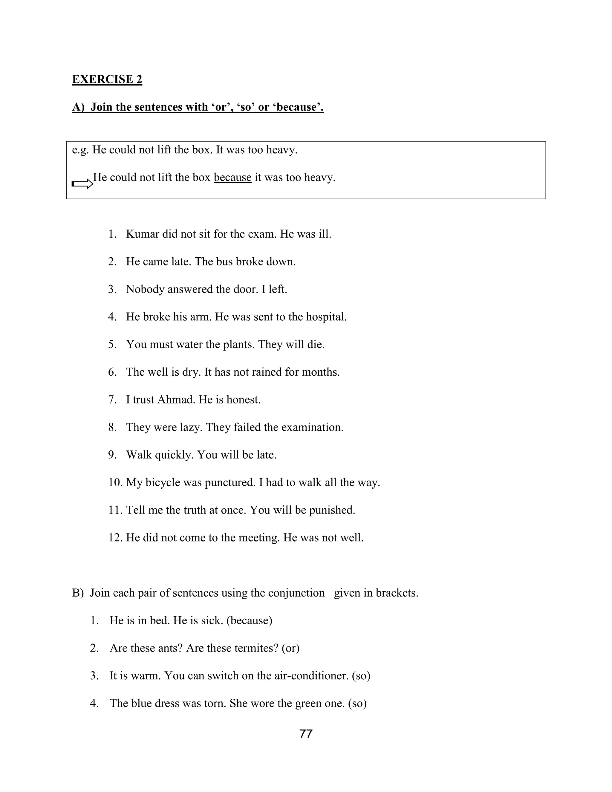 EXERCISE 2

A) Join the sentences with ‘or’, ‘so’ or ‘because’.


e.g. He could not lift the box. It was too heavy.

    He could not lift the box because it was too heavy.



       1. Kumar did not sit for the exam. He was ill.

       2. He came late. The bus broke down.

       3. Nobody answered the door. I left.

       4. He broke his arm. He was sent to the hospital.

       5. You must water the plants. They will die.

       6. The well is dry. It has not rained for months.

       7. I trust Ahmad. He is honest.

       8. They were lazy. They failed the examination.

       9. Walk quickly. You will be late.

       10. My bicycle was punctured. I had to walk all the way.

       11. Tell me the truth at once. You will be punished.

       12. He did not come to the meeting. He was not well.



B) Join each pair of sentences using the conjunction given in brackets.

   1. He is in bed. He is sick. (because)

   2. Are these ants? Are these termites? (or)

   3. It is warm. You can switch on the air-conditioner. (so)

   4. The blue dress was torn. She wore the green one. (so)

                                                    77
 