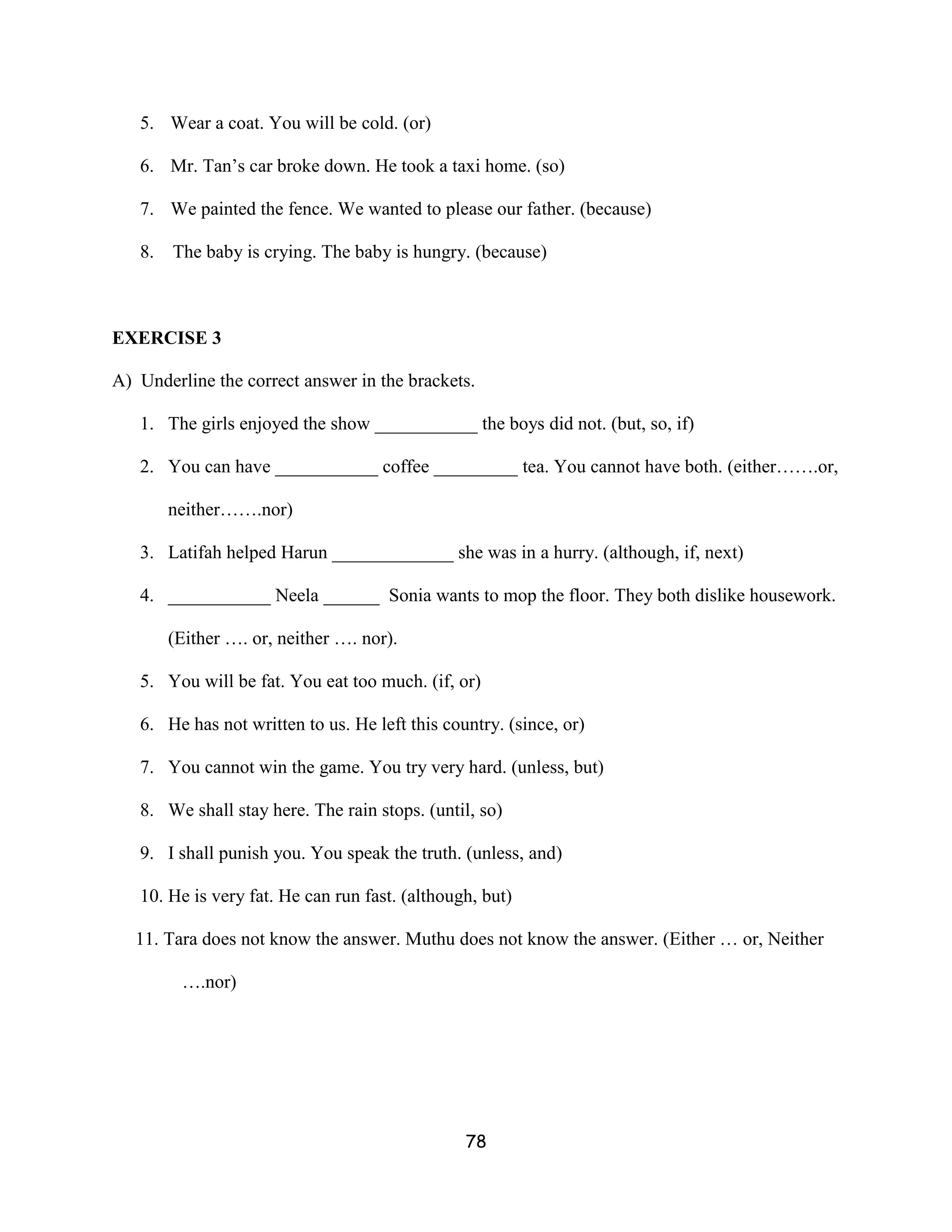 5. Wear a coat. You will be cold. (or)

   6. Mr. Tan’s car broke down. He took a taxi home. (so)

   7. We painted the fence. We wanted to please our father. (because)

   8.   The baby is crying. The baby is hungry. (because)



EXERCISE 3

A) Underline the correct answer in the brackets.

   1. The girls enjoyed the show ___________ the boys did not. (but, so, if)

   2. You can have ___________ coffee _________ tea. You cannot have both. (either…….or,

        neither…….nor)

   3. Latifah helped Harun _____________ she was in a hurry. (although, if, next)

   4. ___________ Neela ______ Sonia wants to mop the floor. They both dislike housework.

        (Either …. or, neither …. nor).

   5. You will be fat. You eat too much. (if, or)

   6. He has not written to us. He left this country. (since, or)

   7. You cannot win the game. You try very hard. (unless, but)

   8. We shall stay here. The rain stops. (until, so)

   9. I shall punish you. You speak the truth. (unless, and)

   10. He is very fat. He can run fast. (although, but)

   11. Tara does not know the answer. Muthu does not know the answer. (Either … or, Neither

         ….nor)




                                                78
 