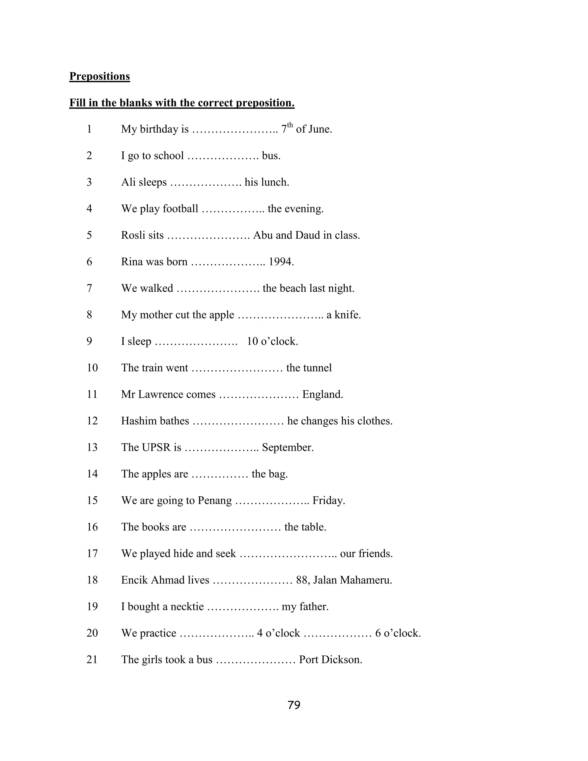 Prepositions

Fill in the blanks with the correct preposition.

   1       My birthday is ………………….. 7th of June.

   2       I go to school ………………. bus.

   3       Ali sleeps ………………. his lunch.

   4       We play football …………….. the evening.

   5       Rosli sits …………………. Abu and Daud in class.

   6       Rina was born ……………….. 1994.

   7       We walked …………………. the beach last night.

   8       My mother cut the apple ………………….. a knife.

   9       I sleep …………………. 10 o’clock.

   10      The train went …………………… the tunnel

   11      Mr Lawrence comes ………………… England.

   12      Hashim bathes …………………… he changes his clothes.

   13      The UPSR is ……………….. September.

   14      The apples are …………… the bag.

   15      We are going to Penang ……………….. Friday.

   16      The books are …………………… the table.

   17      We played hide and seek …………………….. our friends.

   18      Encik Ahmad lives ………………… 88, Jalan Mahameru.

   19      I bought a necktie ………………. my father.

   20      We practice ……………….. 4 o’clock ……………… 6 o’clock.

   21      The girls took a bus ………………… Port Dickson.


                                              79
 