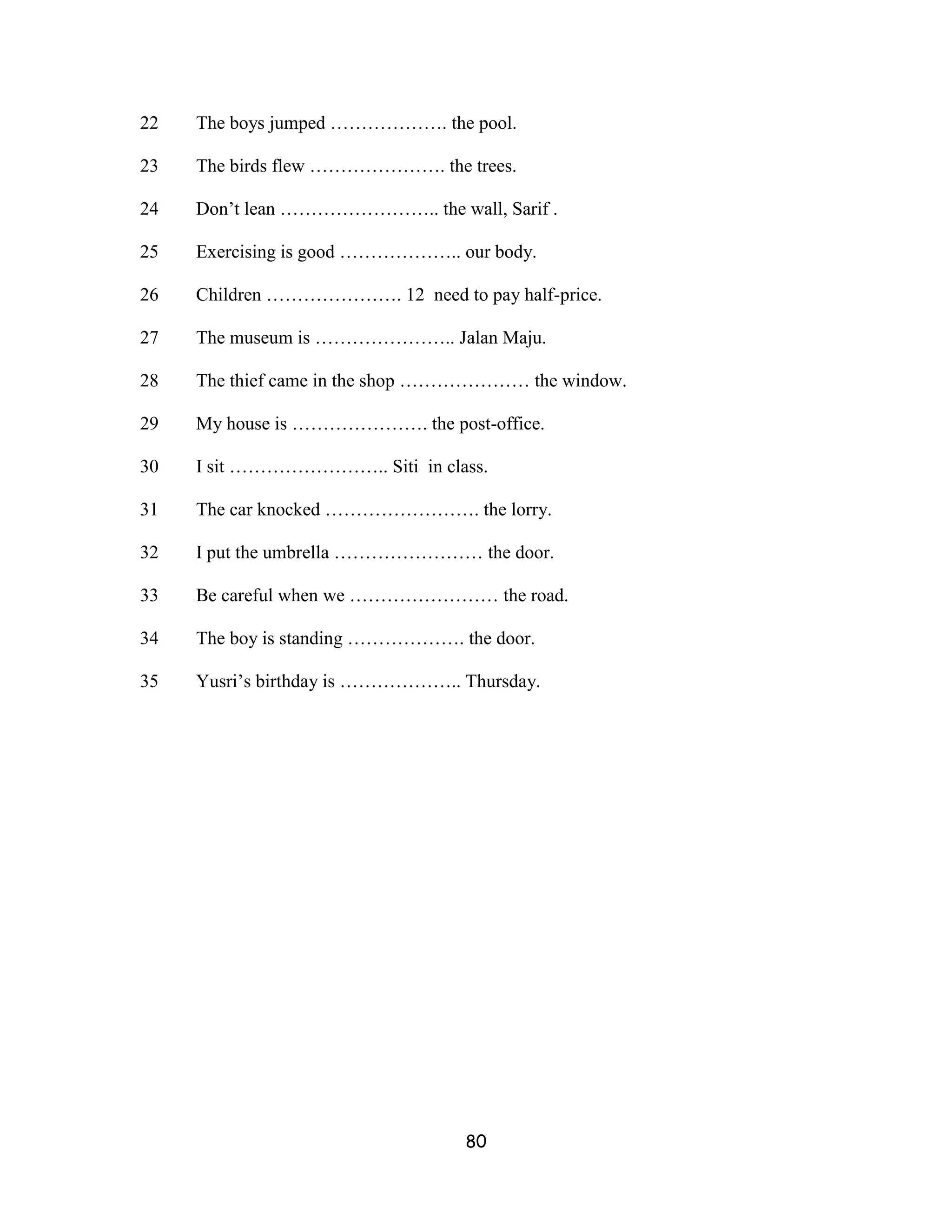 22   The boys jumped ………………. the pool.

23   The birds flew …………………. the trees.

24   Don’t lean …………………….. the wall, Sarif .

25   Exercising is good ……………….. our body.

26   Children …………………. 12 need to pay half-price.

27   The museum is ………………….. Jalan Maju.

28   The thief came in the shop ………………… the window.

29   My house is …………………. the post-office.

30   I sit …………………….. Siti in class.

31   The car knocked ……………………. the lorry.

32   I put the umbrella …………………… the door.

33   Be careful when we …………………… the road.

34   The boy is standing ………………. the door.

35   Yusri’s birthday is ……………….. Thursday.




                                  80
 