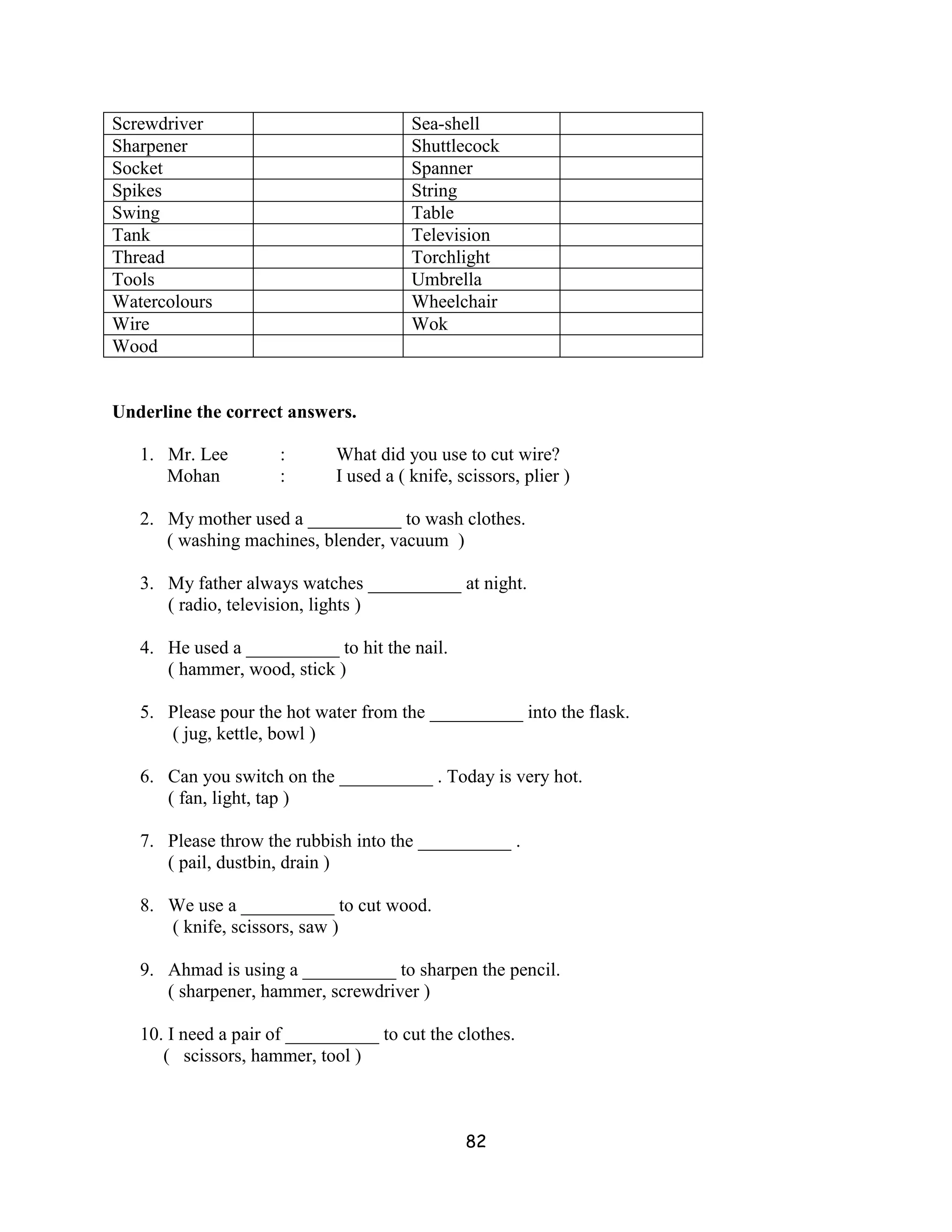 Screwdriver                             Sea-shell
Sharpener                               Shuttlecock
Socket                                  Spanner
Spikes                                  String
Swing                                   Table
Tank                                    Television
Thread                                  Torchlight
Tools                                   Umbrella
Watercolours                            Wheelchair
Wire                                    Wok
Wood


Underline the correct answers.

   1. Mr. Lee         :      What did you use to cut wire?
      Mohan           :      I used a ( knife, scissors, plier )

   2. My mother used a __________ to wash clothes.
      ( washing machines, blender, vacuum )

   3. My father always watches __________ at night.
      ( radio, television, lights )

   4. He used a __________ to hit the nail.
      ( hammer, wood, stick )

   5. Please pour the hot water from the __________ into the flask.
      ( jug, kettle, bowl )

   6. Can you switch on the __________ . Today is very hot.
      ( fan, light, tap )

   7. Please throw the rubbish into the __________ .
      ( pail, dustbin, drain )

   8. We use a __________ to cut wood.
      ( knife, scissors, saw )

   9. Ahmad is using a __________ to sharpen the pencil.
      ( sharpener, hammer, screwdriver )

   10. I need a pair of __________ to cut the clothes.
      ( scissors, hammer, tool )



                                                82
 