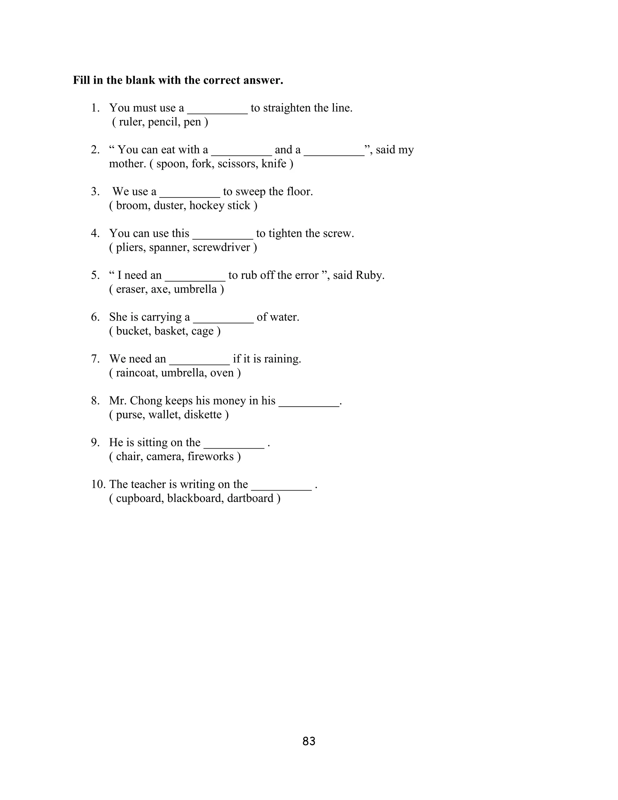 Fill in the blank with the correct answer.

   1. You must use a __________ to straighten the line.
      ( ruler, pencil, pen )

   2. “ You can eat with a __________ and a __________”, said my
      mother. ( spoon, fork, scissors, knife )

   3. We use a __________ to sweep the floor.
      ( broom, duster, hockey stick )

   4. You can use this __________ to tighten the screw.
      ( pliers, spanner, screwdriver )

   5. “ I need an __________ to rub off the error ”, said Ruby.
      ( eraser, axe, umbrella )

   6. She is carrying a __________ of water.
      ( bucket, basket, cage )

   7. We need an __________ if it is raining.
      ( raincoat, umbrella, oven )

   8. Mr. Chong keeps his money in his __________.
      ( purse, wallet, diskette )

   9. He is sitting on the __________ .
      ( chair, camera, fireworks )

   10. The teacher is writing on the __________ .
       ( cupboard, blackboard, dartboard )




                                                83
 