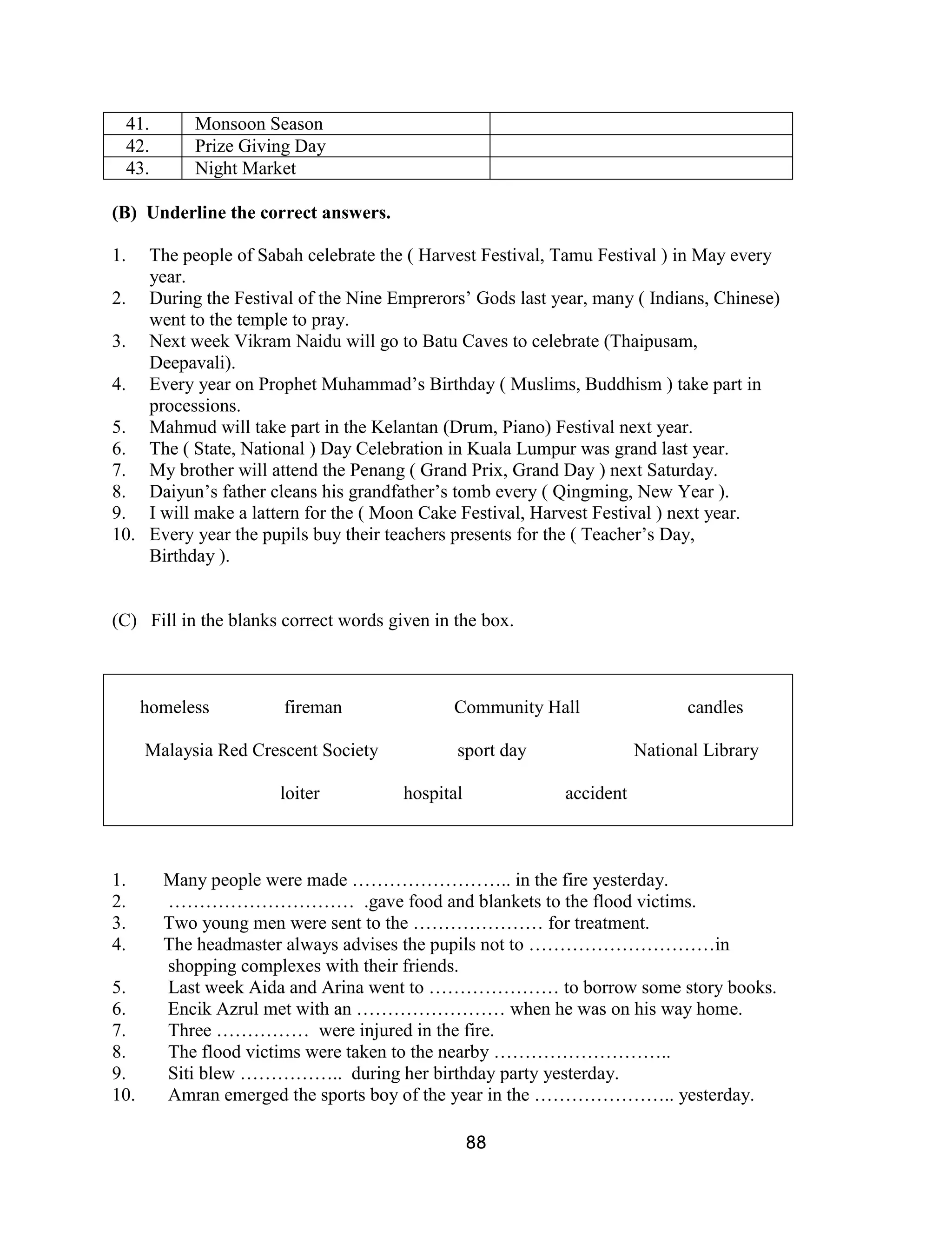 41.       Monsoon Season
  42.       Prize Giving Day
  43.       Night Market

(B) Underline the correct answers.

1.  The people of Sabah celebrate the ( Harvest Festival, Tamu Festival ) in May every
    year.
2. During the Festival of the Nine Emprerors’ Gods last year, many ( Indians, Chinese)
    went to the temple to pray.
3. Next week Vikram Naidu will go to Batu Caves to celebrate (Thaipusam,
    Deepavali).
4. Every year on Prophet Muhammad’s Birthday ( Muslims, Buddhism ) take part in
    processions.
5. Mahmud will take part in the Kelantan (Drum, Piano) Festival next year.
6. The ( State, National ) Day Celebration in Kuala Lumpur was grand last year.
7. My brother will attend the Penang ( Grand Prix, Grand Day ) next Saturday.
8. Daiyun’s father cleans his grandfather’s tomb every ( Qingming, New Year ).
9. I will make a lattern for the ( Moon Cake Festival, Harvest Festival ) next year.
10. Every year the pupils buy their teachers presents for the ( Teacher’s Day,
    Birthday ).


(C) Fill in the blanks correct words given in the box.



      homeless         fireman               Community Hall                candles

      Malaysia Red Crescent Society           sport day              National Library

                      loiter           hospital           accident



1.      Many people were made …………………….. in the fire yesterday.
2.      ………………………… .gave food and blankets to the flood victims.
3.      Two young men were sent to the ………………… for treatment.
4.      The headmaster always advises the pupils not to …………………………in
        shopping complexes with their friends.
5.      Last week Aida and Arina went to ………………… to borrow some story books.
6.      Encik Azrul met with an …………………… when he was on his way home.
7.      Three …………… were injured in the fire.
8.      The flood victims were taken to the nearby ………………………..
9.      Siti blew …………….. during her birthday party yesterday.
10.     Amran emerged the sports boy of the year in the ………………….. yesterday.

                                                  88
 