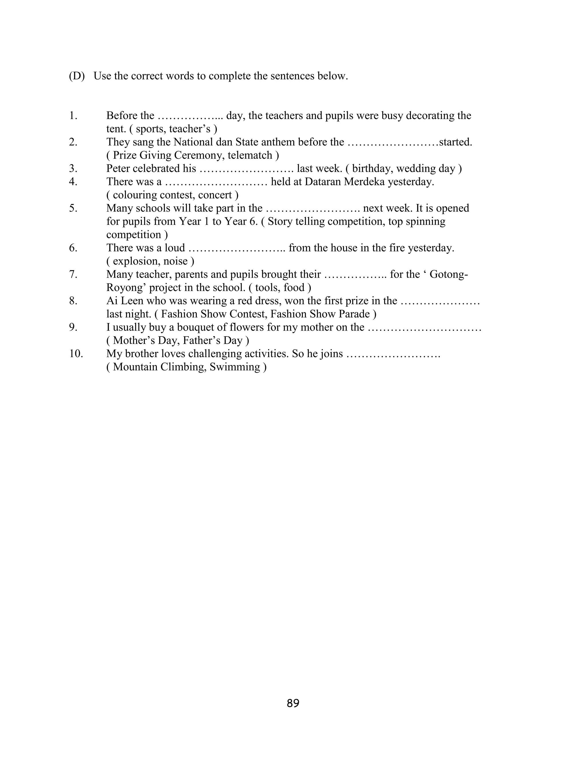 (D) Use the correct words to complete the sentences below.


1.     Before the ……………... day, the teachers and pupils were busy decorating the
       tent. ( sports, teacher’s )
2.     They sang the National dan State anthem before the ……………………started.
       ( Prize Giving Ceremony, telematch )
3.     Peter celebrated his ……………………. last week. ( birthday, wedding day )
4.     There was a ……………………… held at Dataran Merdeka yesterday.
       ( colouring contest, concert )
5.     Many schools will take part in the ……………………. next week. It is opened
       for pupils from Year 1 to Year 6. ( Story telling competition, top spinning
       competition )
6.     There was a loud …………………….. from the house in the fire yesterday.
       ( explosion, noise )
7.     Many teacher, parents and pupils brought their …………….. for the ‘ Gotong-
       Royong’ project in the school. ( tools, food )
8.     Ai Leen who was wearing a red dress, won the first prize in the …………………
       last night. ( Fashion Show Contest, Fashion Show Parade )
9.     I usually buy a bouquet of flowers for my mother on the …………………………
       ( Mother’s Day, Father’s Day )
10.    My brother loves challenging activities. So he joins …………………….
       ( Mountain Climbing, Swimming )




                                             89
 