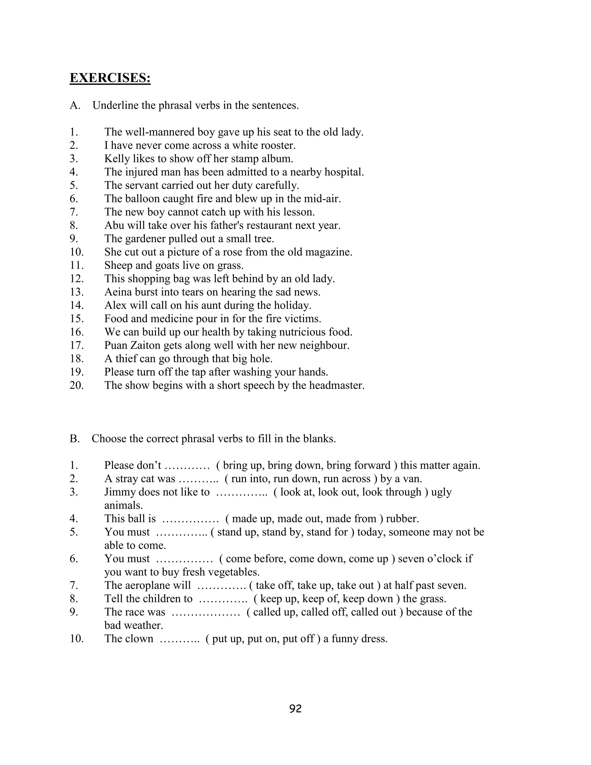 EXERCISES:
A.    Underline the phrasal verbs in the sentences.

1.      The well-mannered boy gave up his seat to the old lady.
2.      I have never come across a white rooster.
3.      Kelly likes to show off her stamp album.
4.      The injured man has been admitted to a nearby hospital.
5.      The servant carried out her duty carefully.
6.      The balloon caught fire and blew up in the mid-air.
7.      The new boy cannot catch up with his lesson.
8.      Abu will take over his father's restaurant next year.
9.      The gardener pulled out a small tree.
10.     She cut out a picture of a rose from the old magazine.
11.     Sheep and goats live on grass.
12.     This shopping bag was left behind by an old lady.
13.     Aeina burst into tears on hearing the sad news.
14.     Alex will call on his aunt during the holiday.
15.     Food and medicine pour in for the fire victims.
16.     We can build up our health by taking nutricious food.
17.     Puan Zaiton gets along well with her new neighbour.
18.     A thief can go through that big hole.
19.     Please turn off the tap after washing your hands.
20.     The show begins with a short speech by the headmaster.



B.    Choose the correct phrasal verbs to fill in the blanks.

1.      Please don’t ………… ( bring up, bring down, bring forward ) this matter again.
2.      A stray cat was ……….. ( run into, run down, run across ) by a van.
3.      Jimmy does not like to ………….. ( look at, look out, look through ) ugly
        animals.
4.      This ball is …………… ( made up, made out, made from ) rubber.
5.      You must ………….. ( stand up, stand by, stand for ) today, someone may not be
        able to come.
6.      You must …………… ( come before, come down, come up ) seven o’clock if
        you want to buy fresh vegetables.
7.      The aeroplane will …………. ( take off, take up, take out ) at half past seven.
8.      Tell the children to …………. ( keep up, keep of, keep down ) the grass.
9.      The race was ……………… ( called up, called off, called out ) because of the
        bad weather.
10.     The clown ……….. ( put up, put on, put off ) a funny dress.




                                                  92
 