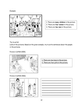 Example:




                                                   1. There are many children in the picture.
                                                   2. There are four women in the picture.
                                                   3. There are two men in the picture.




Try to write!
Look at the pictures. Based on the given example, try to write sentences about the people
in the pictures.


Picture 1 (UPSR 2005)




                                             1. There are two boys in the picture.
                                             2. There are four girls in the picture.




Picture 2 (UPSR 2006)

                                             _______________________________
                                             _______________________________
                                             _______________________________
                                             _______________________________
                                             _______________________________
                                             _______________________________
                                             _______________________________


                                            12
 