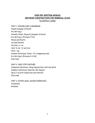 UPSR PRE-WRITING MODULE
                    SENTENCE CONSTRUCTION FOR REMEDIAL CLASS
                                    by Cynthia C. James


PART 1: VOCABULARY & GRAMMAR
People (Singular & Plural)
Pre-Writing 1
Animals, Plants, Objects (Singular & Plural)
Pre-Writing 2 (Formula TiTa)
Places and Events
Actions (Verbs)
Articles: a / an
Verb ‘to be’: ‘is’ and ‘are’
Verb + ing
Present Continuous Tense – It is happening now!
Pre-Writing 3 (Formula S-V-W)
Exercises


PART 2: ONE STEP FURTHER
Compound Sentences: Using Conjunctions ‘and’ and ‘while’
Complex Sentences: Describe the Subject
Spice it up with Adjectives and Adverbs
Exercises


PART 3: EXTRA SKILL-BASED EXERCISES
Vocabulary
Grammar




                                               1
 