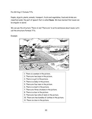 Pre-Writing 2: Formula TiTa


People, objects, plants, animals, transport, fruits and vegetables, food and drinks are
classified under the part of speech that is called Nouns. We have learned that nouns can
be singular or plural.


We can use the structure ‘There is’ and ‘There are’ to write sentences about nouns. Let’s
call the structure Formula TiTa.


Example:




                  1. There is a woman in the picture.
                  2. There are two boys in the picture.
                  3. There is a girl in the picture.
                  4. There is a baby in the picture.
                  5. There are four men in the picture.
                  6. There is a boat in the picture.
                  7. There are three chickens in the picture.
                  8. There is a box in the picture.
                  9. There are two rolls of mats in the picture.
                  10. There are two bundles of clothes in the picture.
                  11. There is a box in the picture.




                                               20
 