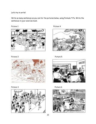 Let’s try to write!


Write as many sentences as you can for the pictures below, using Formula TiTa. Write the
sentences in your exercise book.


Picture 1                                          Picture 4




Picture 2                                           Picture 5




Picture 3                                           Picture 6




                                           21
 