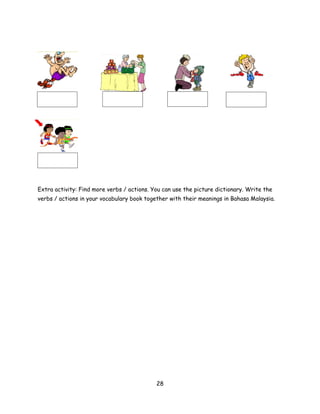 Extra activity: Find more verbs / actions. You can use the picture dictionary. Write the
verbs / actions in your vocabulary book together with their meanings in Bahasa Malaysia.




                                            28
 