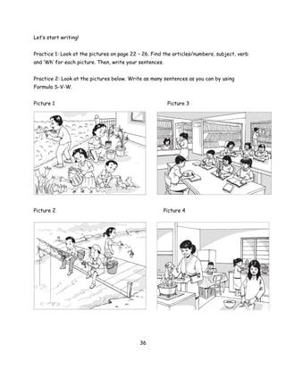 Let’s start writing!


Practice 1: Look at the pictures on page 22 – 26. Find the articles/numbers, subject, verb
and ‘Wh’ for each picture. Then, write your sentences.


Practice 2: Look at the pictures below. Write as many sentences as you can by using
Formula S-V-W.


Picture 1                                                Picture 3




Picture 2                                             Picture 4




                                            36
 