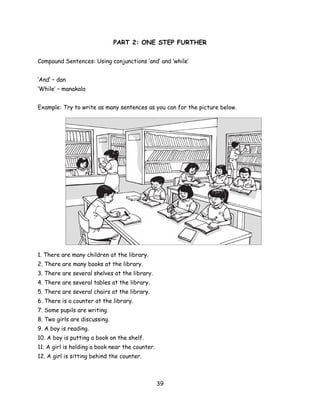 PART 2: ONE STEP FURTHER

Compound Sentences: Using conjunctions ‘and’ and ‘while’


‘And’ – dan
‘While’ – manakala


Example: Try to write as many sentences as you can for the picture below.




1. There are many children at the library.
2. There are many books at the library.
3. There are several shelves at the library.
4. There are several tables at the library.
5. There are several chairs at the library.
6. There is a counter at the library.
7. Some pupils are writing.
8. Two girls are discussing.
9. A boy is reading.
10. A boy is putting a book on the shelf.
11. A girl is holding a book near the counter.
12. A girl is sitting behind the counter.



                                                 39
 