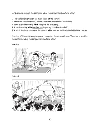 Let’s combine some of the sentences using the conjunctions ‘and’ and ‘while’.


1. There are many children and many books at the library.
2. There are several shelves, tables, chairs and a counter at the library.
3. Some pupils are writing while two girls are discussing.
4. A boy is reading while another boy is putting a book on the shelf.
5. A girl is holding a book near the counter while another girl is sitting behind the counter.


Practice: Write as many sentences as you can for the pictures below. Then, try to combine
the sentences using the conjunctions ‘and’ and ‘while’.


Picture 1




Picture 2




                                              40
 