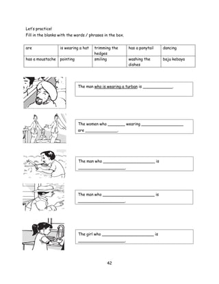 Let’s practice!
Fill in the blanks with the words / phrases in the box.


are                is wearing a hat   trimming the        has a ponytail   dancing
                                      hedges
has a moustache    pointing           smiling             washing the      baju kebaya
                                                          dishes




                              The man who is wearing a turban is ____________.




                              The women who _______ wearing _________________
                              are _____________.




                              The man who _____________________ is
                              ___________________.




                              The man who _____________________ is
                              ___________________.




                              The girl who _____________________ is
                              ___________________.




                                             42
 