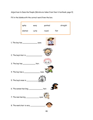 Adjectives to Describe People (Words are taken from Year 6 textbook, page 4)


Fill in the blanks with the correct word from the box.



              spiky         wavy          pointed               straight


              slanted       curly         round          flat




1. The boy has ______________ eyes.




2. The boy’s hair is _______________.




3. The boy has ____________ hair.




4. The boy has a _______________ nose.



5. The boy’s nose is _____________.




6. The woman has long, _____________ hair.




7. The man has big, ____________ eyes.




8. The man’s hair is very ______________.


                                            48
 