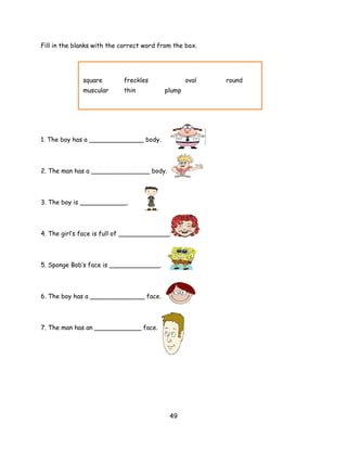 Fill in the blanks with the correct word from the box.




              square        freckles              oval   round
              muscular      thin          plump




1. The boy has a ______________ body.




2. The man has a _______________ body.



3. The boy is ____________.




4. The girl’s face is full of _____________.



5. Sponge Bob’s face is _____________.




6. The boy has a ______________ face.




7. The man has an ____________ face.




                                            49
 