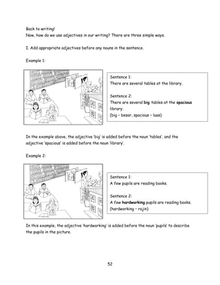 Back to writing!
Now, how do we use adjectives in our writing? There are three simple ways.


I. Add appropriate adjectives before any nouns in the sentence.


Example 1:



                                               Sentence 1:
                                               There are several tables at the library.


                                               Sentence 2:
                                               There are several big tables at the spacious
                                               library.
                                               (big – besar, spacious – luas)




In the example above, the adjective ‘big’ is added before the noun ‘tables’, and the
adjective ‘spacious’ is added before the noun ‘library’.


Example 2:




                                               Sentence 1:
                                               A few pupils are reading books.


                                               Sentence 2:
                                               A few hardworking pupils are reading books.
                                               (hardworking – rajin)



In this example, the adjective ‘hardworking’ is added before the noun ‘pupils’ to describe
the pupils in the picture.




                                              52
 