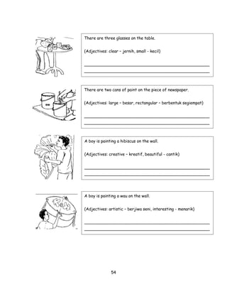 There are three glasses on the table.


(Adjectives: clear – jernih, small - kecil)


_________________________________________________
_________________________________________________



There are two cans of paint on the piece of newspaper.


(Adjectives: large – besar, rectangular – berbentuk segiempat)


_________________________________________________
_________________________________________________



A boy is painting a hibiscus on the wall.


(Adjectives: creative – kreatif, beautiful - cantik)


_________________________________________________
_________________________________________________




A boy is painting a wau on the wall.


(Adjectives: artistic – berjiwa seni, interesting - menarik)


_________________________________________________
_________________________________________________




               54
 