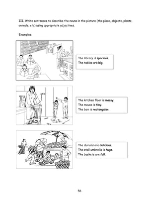 III. Write sentences to describe the nouns in the picture (the place, objects, plants,
animals, etc) using appropriate adjectives.


Examples:




                                              The library is spacious.
                                              The tables are big.




                                               kitchen
                                              The kitchen floor is messy.
                                              The mouse is tiny.
                                              The box is rectangular.




                                              The durians are delicious.
                                              The stall umbrella is huge.
                                              The baskets are full.




                                              56
 